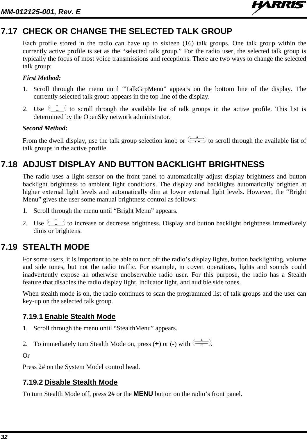 MM-012125-001, Rev. E   32 7.17 CHECK OR CHANGE THE SELECTED TALK GROUP Each profile stored in the radio can have up to sixteen (16) talk groups. One talk group within the currently active profile is set as the “selected talk group.” For the radio user, the selected talk group is typically the focus of most voice transmissions and receptions. There are two ways to change the selected talk group: First Method: 1. Scroll through the menu until “TalkGrpMenu” appears on the bottom line of the display. The currently selected talk group appears in the top line of the display.  2. Use   to scroll through the available list of talk groups in the active profile. This list is determined by the OpenSky network administrator. Second Method: From the dwell display, use the talk group selection knob or   to scroll through the available list of talk groups in the active profile. 7.18 ADJUST DISPLAY AND BUTTON BACKLIGHT BRIGHTNESS The radio uses a light sensor on the front panel to automatically adjust display brightness and button backlight brightness to ambient light conditions. The display and backlights automatically brighten at higher external light levels and automatically dim at lower external light levels. However, the “Bright Menu” gives the user some manual brightness control as follows: 1. Scroll through the menu until “Bright Menu” appears. 2. Use   to increase or decrease brightness. Display and button backlight brightness immediately dims or brightens. 7.19 STEALTH MODE For some users, it is important to be able to turn off the radio’s display lights, button backlighting, volume and side tones, but not the radio traffic.  For example, in covert operations, lights and sounds could inadvertently expose an otherwise unobservable radio user.  For this purpose, the radio has a Stealth feature that disables the radio display light, indicator light, and audible side tones.  When stealth mode is on, the radio continues to scan the programmed list of talk groups and the user can key-up on the selected talk group. 7.19.1 Enable Stealth Mode 1. Scroll through the menu until “StealthMenu” appears. 2. To immediately turn Stealth Mode on, press (+) or (-) with  . Or Press 2# on the System Model control head.  7.19.2 Disable Stealth Mode To turn Stealth Mode off, press 2# or the MENU button on the radio’s front panel. 