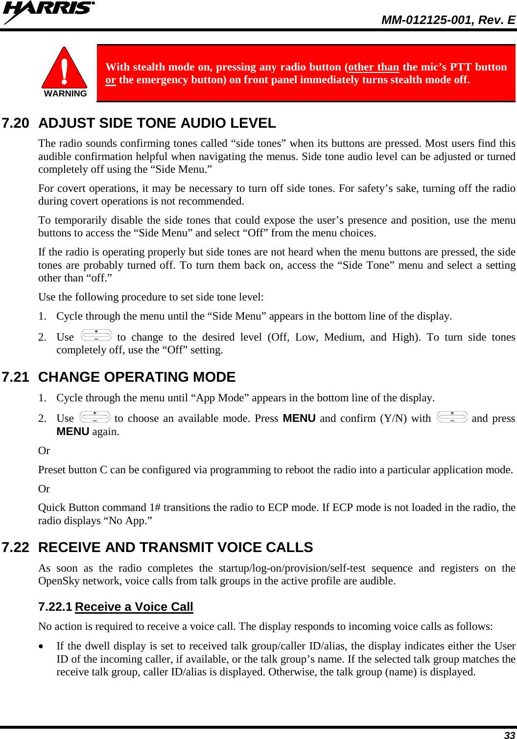  MM-012125-001, Rev. E 33  With stealth mode on, pressing any radio button (other than the mic’s PTT button or the emergency button) on front panel immediately turns stealth mode off. 7.20 ADJUST SIDE TONE AUDIO LEVEL The radio sounds confirming tones called “side tones” when its buttons are pressed. Most users find this audible confirmation helpful when navigating the menus. Side tone audio level can be adjusted or turned completely off using the “Side Menu.” For covert operations, it may be necessary to turn off side tones. For safety’s sake, turning off the radio during covert operations is not recommended. To temporarily disable the side tones that could expose the user’s presence and position, use the menu buttons to access the “Side Menu” and select “Off” from the menu choices. If the radio is operating properly but side tones are not heard when the menu buttons are pressed, the side tones are probably turned off. To turn them back on, access the “Side Tone” menu and select a setting other than “off.” Use the following procedure to set side tone level: 1. Cycle through the menu until the “Side Menu” appears in the bottom line of the display. 2. Use   to change to the desired level (Off, Low, Medium, and High). To turn side tones completely off, use the “Off” setting. 7.21 CHANGE OPERATING MODE 1. Cycle through the menu until “App Mode” appears in the bottom line of the display. 2. Use   to choose an available mode. Press MENU and confirm (Y/N) with   and press MENU again. Or Preset button C can be configured via programming to reboot the radio into a particular application mode. Or Quick Button command 1# transitions the radio to ECP mode. If ECP mode is not loaded in the radio, the radio displays “No App.” 7.22 RECEIVE AND TRANSMIT VOICE CALLS As soon as the radio completes the startup/log-on/provision/self-test sequence and registers on the OpenSky network, voice calls from talk groups in the active profile are audible. 7.22.1 Receive a Voice Call No action is required to receive a voice call. The display responds to incoming voice calls as follows: • If the dwell display is set to received talk group/caller ID/alias, the display indicates either the User ID of the incoming caller, if available, or the talk group’s name. If the selected talk group matches the receive talk group, caller ID/alias is displayed. Otherwise, the talk group (name) is displayed. WARNING