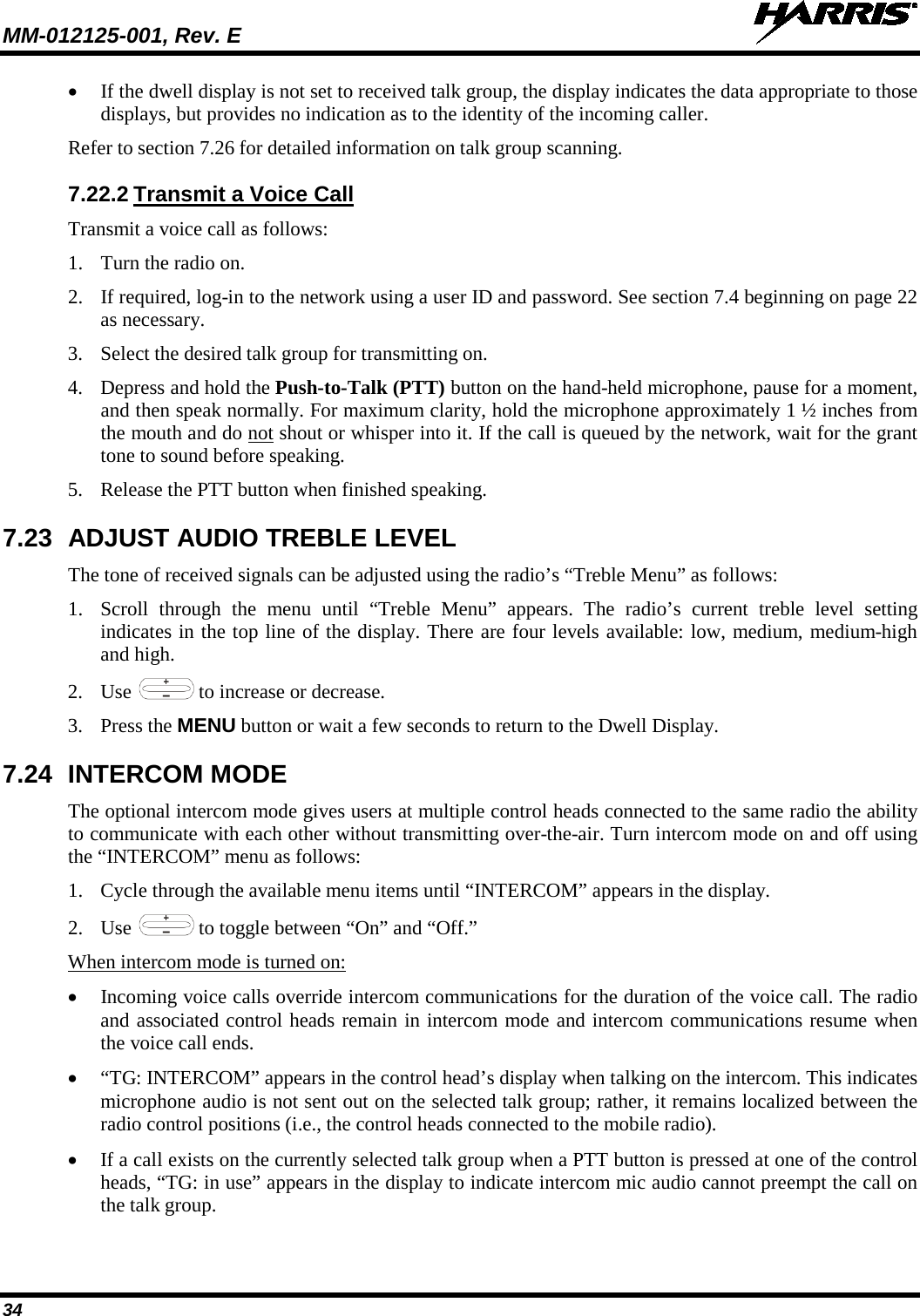 MM-012125-001, Rev. E   34 • If the dwell display is not set to received talk group, the display indicates the data appropriate to those displays, but provides no indication as to the identity of the incoming caller. Refer to section 7.26 for detailed information on talk group scanning.  7.22.2 Transmit a Voice Call Transmit a voice call as follows: 1. Turn the radio on. 2. If required, log-in to the network using a user ID and password. See section 7.4 beginning on page 22 as necessary. 3. Select the desired talk group for transmitting on. 4. Depress and hold the Push-to-Talk (PTT) button on the hand-held microphone, pause for a moment, and then speak normally. For maximum clarity, hold the microphone approximately 1 ½ inches from the mouth and do not shout or whisper into it. If the call is queued by the network, wait for the grant tone to sound before speaking.  5. Release the PTT button when finished speaking. 7.23 ADJUST AUDIO TREBLE LEVEL The tone of received signals can be adjusted using the radio’s “Treble Menu” as follows: 1. Scroll through the menu until “Treble Menu” appears. The radio’s current treble level setting indicates in the top line of the display. There are four levels available: low, medium, medium-high and high. 2. Use   to increase or decrease. 3. Press the MENU button or wait a few seconds to return to the Dwell Display. 7.24 INTERCOM MODE The optional intercom mode gives users at multiple control heads connected to the same radio the ability to communicate with each other without transmitting over-the-air. Turn intercom mode on and off using the “INTERCOM” menu as follows: 1. Cycle through the available menu items until “INTERCOM” appears in the display. 2. Use   to toggle between “On” and “Off.” When intercom mode is turned on: • Incoming voice calls override intercom communications for the duration of the voice call. The radio and associated control heads remain in intercom mode and intercom communications resume when the voice call ends. • “TG: INTERCOM” appears in the control head’s display when talking on the intercom. This indicates microphone audio is not sent out on the selected talk group; rather, it remains localized between the radio control positions (i.e., the control heads connected to the mobile radio). • If a call exists on the currently selected talk group when a PTT button is pressed at one of the control heads, “TG: in use” appears in the display to indicate intercom mic audio cannot preempt the call on the talk group. 