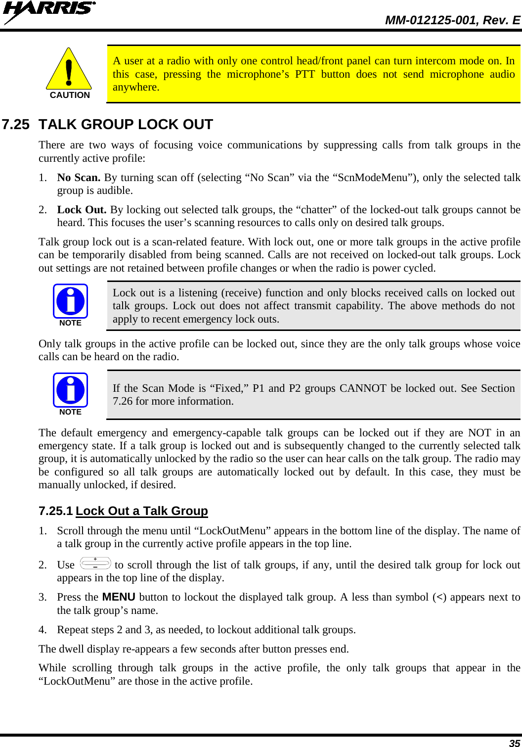  MM-012125-001, Rev. E 35  A user at a radio with only one control head/front panel can turn intercom mode on. In this case, pressing the microphone’s PTT button does not send microphone audio anywhere. 7.25 TALK GROUP LOCK OUT There are two ways of  focusing  voice communications by suppressing calls from talk groups in the currently active profile: 1. No Scan. By turning scan off (selecting “No Scan” via the “ScnModeMenu”), only the selected talk group is audible. 2. Lock Out. By locking out selected talk groups, the “chatter” of the locked-out talk groups cannot be heard. This focuses the user’s scanning resources to calls only on desired talk groups. Talk group lock out is a scan-related feature. With lock out, one or more talk groups in the active profile can be temporarily disabled from being scanned. Calls are not received on locked-out talk groups. Lock out settings are not retained between profile changes or when the radio is power cycled.  Lock out is a listening (receive) function and only blocks received calls on locked out talk groups. Lock out does not affect transmit capability. The above methods do not apply to recent emergency lock outs. Only talk groups in the active profile can be locked out, since they are the only talk groups whose voice calls can be heard on the radio.  If the Scan Mode is “Fixed,” P1 and P2 groups CANNOT be locked out. See Section 7.26 for more information. The default emergency and emergency-capable talk groups can be locked out if they are NOT in an emergency state. If a talk group is locked out and is subsequently changed to the currently selected talk group, it is automatically unlocked by the radio so the user can hear calls on the talk group. The radio may be configured so all talk groups are automatically locked out by default. In this case, they must be manually unlocked, if desired. 7.25.1 Lock Out a Talk Group 1. Scroll through the menu until “LockOutMenu” appears in the bottom line of the display. The name of a talk group in the currently active profile appears in the top line. 2. Use   to scroll through the list of talk groups, if any, until the desired talk group for lock out appears in the top line of the display.  3. Press the MENU button to lockout the displayed talk group. A less than symbol (&lt;) appears next to the talk group’s name. 4. Repeat steps 2 and 3, as needed, to lockout additional talk groups. The dwell display re-appears a few seconds after button presses end. While scrolling through talk groups in the active profile, the only talk groups that appear in the “LockOutMenu” are those in the active profile. CAUTIONNOTENOTE