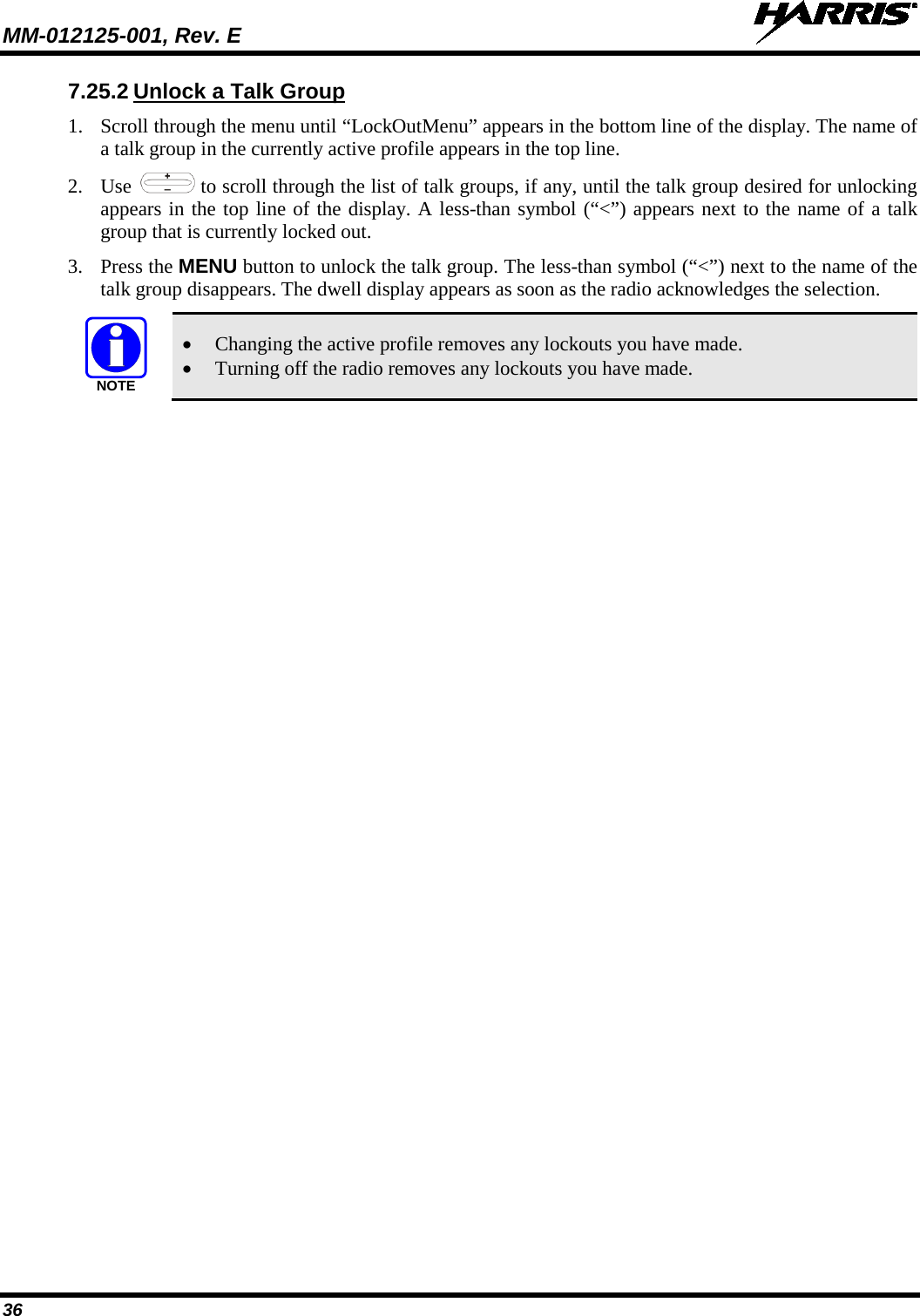 MM-012125-001, Rev. E   36 7.25.2 Unlock a Talk Group 1. Scroll through the menu until “LockOutMenu” appears in the bottom line of the display. The name of a talk group in the currently active profile appears in the top line. 2. Use   to scroll through the list of talk groups, if any, until the talk group desired for unlocking appears in the top line of the display. A less-than symbol (“&lt;”) appears next to the name of a talk group that is currently locked out. 3. Press the MENU button to unlock the talk group. The less-than symbol (“&lt;”) next to the name of the talk group disappears. The dwell display appears as soon as the radio acknowledges the selection.  • Changing the active profile removes any lockouts you have made. • Turning off the radio removes any lockouts you have made. NOTE