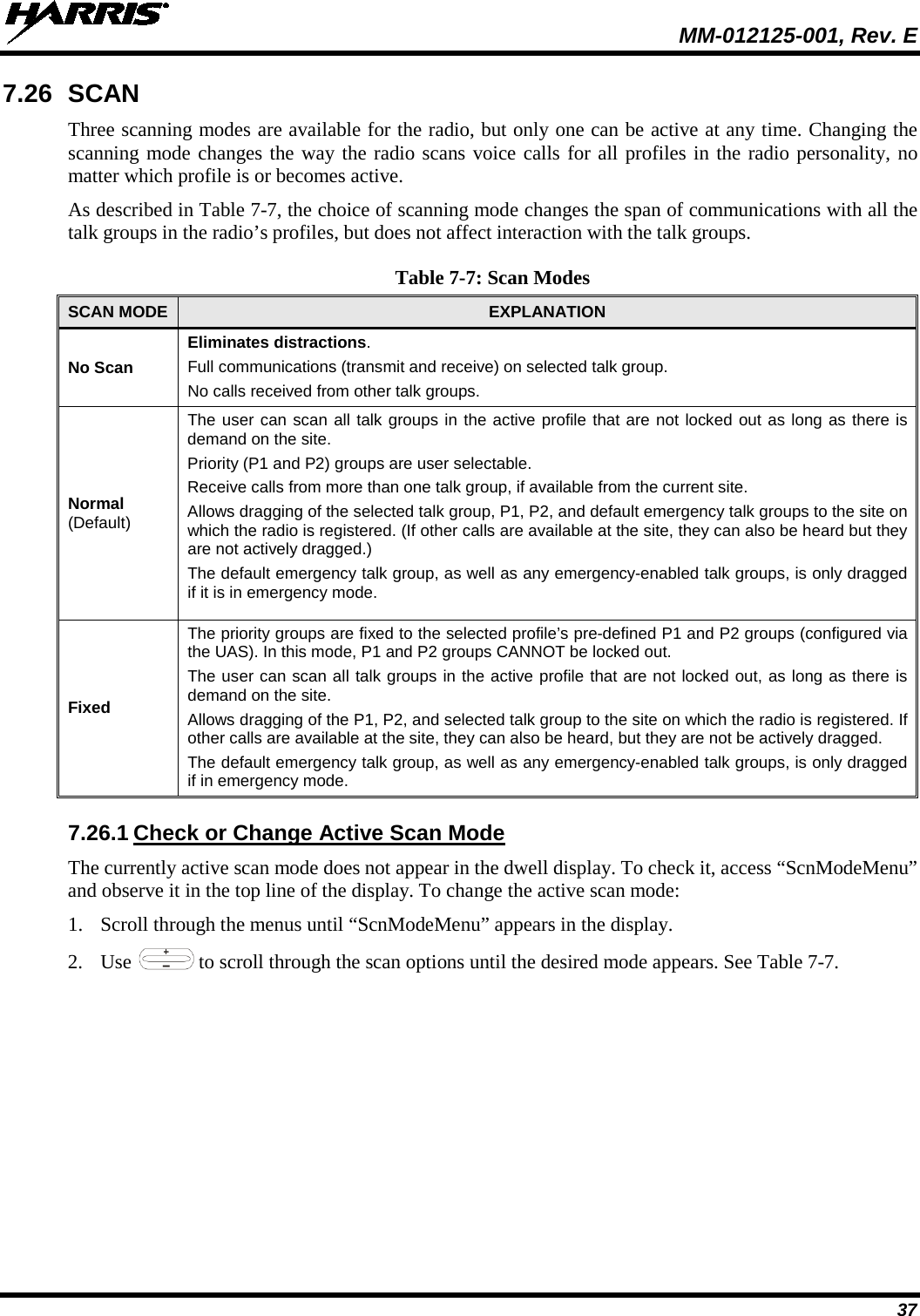  MM-012125-001, Rev. E 37 7.26 SCAN Three scanning modes are available for the radio, but only one can be active at any time. Changing the scanning mode changes the way the radio scans voice calls for all profiles in the radio personality, no matter which profile is or becomes active. As described in Table 7-7, the choice of scanning mode changes the span of communications with all the talk groups in the radio’s profiles, but does not affect interaction with the talk groups. Table 7-7: Scan Modes SCAN MODE  EXPLANATION No Scan Eliminates distractions. Full communications (transmit and receive) on selected talk group. No calls received from other talk groups. Normal  (Default) The user can scan all talk groups in the active profile that are not locked out as long as there is demand on the site. Priority (P1 and P2) groups are user selectable. Receive calls from more than one talk group, if available from the current site. Allows dragging of the selected talk group, P1, P2, and default emergency talk groups to the site on which the radio is registered. (If other calls are available at the site, they can also be heard but they are not actively dragged.) The default emergency talk group, as well as any emergency-enabled talk groups, is only dragged if it is in emergency mode. Fixed The priority groups are fixed to the selected profile’s pre-defined P1 and P2 groups (configured via the UAS). In this mode, P1 and P2 groups CANNOT be locked out. The user can scan all talk groups in the active profile that are not locked out, as long as there is demand on the site. Allows dragging of the P1, P2, and selected talk group to the site on which the radio is registered. If other calls are available at the site, they can also be heard, but they are not be actively dragged. The default emergency talk group, as well as any emergency-enabled talk groups, is only dragged if in emergency mode. 7.26.1 Check or Change Active Scan Mode The currently active scan mode does not appear in the dwell display. To check it, access “ScnModeMenu” and observe it in the top line of the display. To change the active scan mode: 1. Scroll through the menus until “ScnModeMenu” appears in the display. 2. Use   to scroll through the scan options until the desired mode appears. See Table 7-7. 