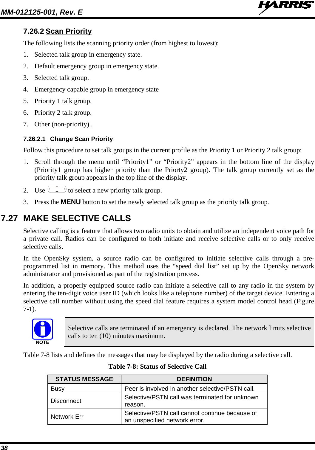 MM-012125-001, Rev. E   38 7.26.2 Scan Priority The following lists the scanning priority order (from highest to lowest): 1. Selected talk group in emergency state. 2. Default emergency group in emergency state. 3. Selected talk group. 4. Emergency capable group in emergency state 5. Priority 1 talk group. 6. Priority 2 talk group. 7. Other (non-priority) . 7.26.2.1 Change Scan Priority Follow this procedure to set talk groups in the current profile as the Priority 1 or Priority 2 talk group: 1. Scroll through the menu until “Priority1”  or “Priority2” appears in the bottom line of the display (Priority1 group has higher priority than the Priorty2 group).  The  talk group currently set as the priority talk group appears in the top line of the display. 2. Use   to select a new priority talk group. 3. Press the MENU button to set the newly selected talk group as the priority talk group. 7.27 MAKE SELECTIVE CALLS Selective calling is a feature that allows two radio units to obtain and utilize an independent voice path for a private call. Radios can be configured to both initiate and receive selective calls or to only receive selective calls. In the OpenSky system, a source radio can be configured to initiate selective calls through a pre-programmed list in memory. This method uses the “speed dial list” set up by the  OpenSky network administrator and provisioned as part of the registration process. In addition, a properly equipped source radio can initiate a selective call to any radio in the system by entering the ten-digit voice user ID (which looks like a telephone number) of the target device. Entering a selective call number without using the speed dial feature requires a system model control head (Figure 7-1).   Selective calls are terminated if an emergency is declared. The network limits selective calls to ten (10) minutes maximum. Table 7-8 lists and defines the messages that may be displayed by the radio during a selective call. Table 7-8: Status of Selective Call STATUS MESSAGE DEFINITION Busy Peer is involved in another selective/PSTN call. Disconnect Selective/PSTN call was terminated for unknown reason. Network Err Selective/PSTN call cannot continue because of an unspecified network error. NOTE