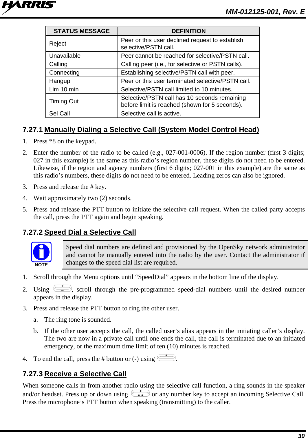  MM-012125-001, Rev. E 39 STATUS MESSAGE DEFINITION Reject Peer or this user declined request to establish selective/PSTN call. Unavailable Peer cannot be reached for selective/PSTN call. Calling Calling peer (i.e., for selective or PSTN calls). Connecting Establishing selective/PSTN call with peer. Hangup Peer or this user terminated selective/PSTN call. Lim 10 min Selective/PSTN call limited to 10 minutes. Timing Out Selective/PSTN call has 10 seconds remaining before limit is reached (shown for 5 seconds). Sel Call Selective call is active. 7.27.1 Manually Dialing a Selective Call (System Model Control Head) 1. Press *8 on the keypad. 2. Enter the number of the radio to be called (e.g., 027-001-0006). If the region number (first 3 digits; 027 in this example) is the same as this radio’s region number, these digits do not need to be entered. Likewise, if the region and agency numbers (first 6 digits; 027-001 in this example) are the same as this radio’s numbers, these digits do not need to be entered. Leading zeros can also be ignored. 3. Press and release the # key. 4. Wait approximately two (2) seconds. 5. Press and release the PTT button to initiate the selective call request. When the called party accepts the call, press the PTT again and begin speaking. 7.27.2 Speed Dial a Selective Call  Speed dial numbers are defined and provisioned by the OpenSky network administrator and cannot be manually entered into the radio by the user. Contact the administrator if changes to the speed dial list are required. 1. Scroll through the Menu options until “SpeedDial” appears in the bottom line of the display. 2. Using  , scroll through the pre-programmed speed-dial numbers until the desired number appears in the display. 3. Press and release the PTT button to ring the other user. a. The ring tone is sounded. b. If the other user accepts the call, the called user’s alias appears in the initiating caller’s display. The two are now in a private call until one ends the call, the call is terminated due to an initiated emergency, or the maximum time limit of ten (10) minutes is reached. 4. To end the call, press the # button or (-) using  . 7.27.3 Receive a Selective Call When someone calls in from another radio using the selective call function, a ring sounds in the speaker and/or headset. Press up or down using   or any number key to accept an incoming Selective Call. Press the microphone’s PTT button when speaking (transmitting) to the caller. NOTE