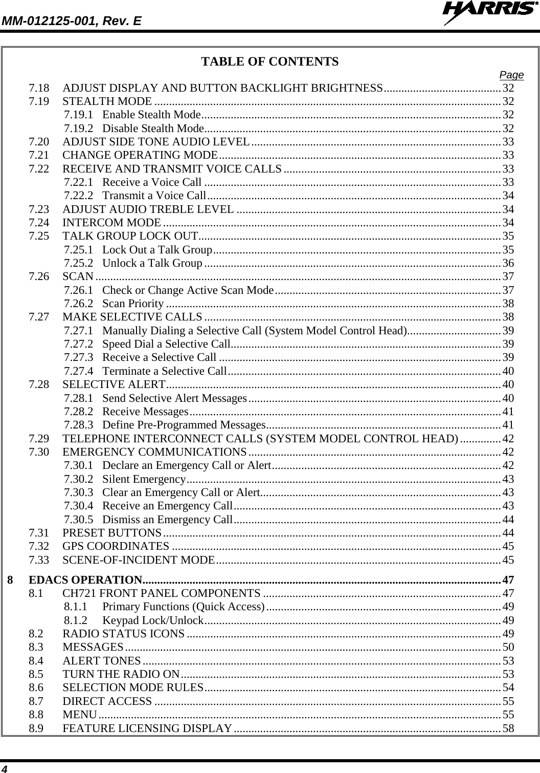 MM-012125-001, Rev. E   4 TABLE OF CONTENTS Page 7.18 ADJUST DISPLAY AND BUTTON BACKLIGHT BRIGHTNESS ........................................ 32 7.19 STEALTH MODE ...................................................................................................................... 32 7.19.1 Enable Stealth Mode ...................................................................................................... 32 7.19.2 Disable Stealth Mode ..................................................................................................... 32 7.20 ADJUST SIDE TONE AUDIO LEVEL ..................................................................................... 33 7.21 CHANGE OPERATING MODE ................................................................................................ 33 7.22 RECEIVE AND TRANSMIT VOICE CALLS .......................................................................... 33 7.22.1 Receive a Voice Call ..................................................................................................... 33 7.22.2 Transmit a Voice Call .................................................................................................... 34 7.23 ADJUST AUDIO TREBLE LEVEL .......................................................................................... 34 7.24 INTERCOM MODE ................................................................................................................... 34 7.25 TALK GROUP LOCK OUT ....................................................................................................... 35 7.25.1 Lock Out a Talk Group .................................................................................................. 35 7.25.2 Unlock a Talk Group ..................................................................................................... 36 7.26 SCAN .......................................................................................................................................... 37 7.26.1 Check or Change Active Scan Mode ............................................................................. 37 7.26.2 Scan Priority .................................................................................................................. 38 7.27 MAKE SELECTIVE CALLS ..................................................................................................... 38 7.27.1 Manually Dialing a Selective Call (System Model Control Head) ................................ 39 7.27.2 Speed Dial a Selective Call ............................................................................................ 39 7.27.3 Receive a Selective Call ................................................................................................ 39 7.27.4 Terminate a Selective Call ............................................................................................. 40 7.28 SELECTIVE ALERT .................................................................................................................. 40 7.28.1 Send Selective Alert Messages ...................................................................................... 40 7.28.2 Receive Messages .......................................................................................................... 41 7.28.3 Define Pre-Programmed Messages ................................................................................ 41 7.29 TELEPHONE INTERCONNECT CALLS (SYSTEM MODEL CONTROL HEAD) .............. 42 7.30 EMERGENCY COMMUNICATIONS ...................................................................................... 42 7.30.1 Declare an Emergency Call or Alert .............................................................................. 42 7.30.2 Silent Emergency ........................................................................................................... 43 7.30.3 Clear an Emergency Call or Alert.................................................................................. 43 7.30.4 Receive an Emergency Call ........................................................................................... 43 7.30.5 Dismiss an Emergency Call ........................................................................................... 44 7.31 PRESET BUTTONS ................................................................................................................... 44 7.32 GPS COORDINATES ................................................................................................................ 45 7.33 SCENE-OF-INCIDENT MODE ................................................................................................. 45 8 EDACS OPERATION .......................................................................................................................... 47 8.1 CH721 FRONT PANEL COMPONENTS ................................................................................. 47 8.1.1 Primary Functions (Quick Access) ................................................................................ 49 8.1.2 Keypad Lock/Unlock ..................................................................................................... 49 8.2 RADIO STATUS ICONS ........................................................................................................... 49 8.3 MESSAGES ................................................................................................................................ 50 8.4 ALERT TONES .......................................................................................................................... 53 8.5 TURN THE RADIO ON ............................................................................................................. 53 8.6 SELECTION MODE RULES ..................................................................................................... 54 8.7 DIRECT ACCESS ...................................................................................................................... 55 8.8 MENU ......................................................................................................................................... 55 8.9 FEATURE LICENSING DISPLAY ........................................................................................... 58 