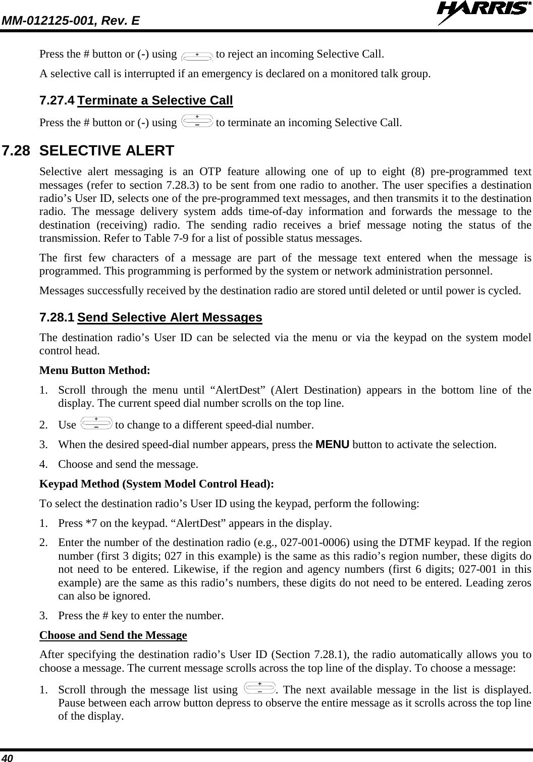 MM-012125-001, Rev. E   40 Press the # button or (-) using   to reject an incoming Selective Call. A selective call is interrupted if an emergency is declared on a monitored talk group. 7.27.4 Terminate a Selective Call Press the # button or (-) using   to terminate an incoming Selective Call. 7.28 SELECTIVE ALERT Selective alert messaging is an OTP feature allowing  one of up to eight (8)  pre-programmed text messages (refer to section 7.28.3) to be sent from one radio to another. The user specifies a destination radio’s User ID, selects one of the pre-programmed text messages, and then transmits it to the destination radio.  The message delivery system adds time-of-day information and forwards the message to the destination (receiving)  radio.  The sending radio receives  a brief message noting the status of the transmission. Refer to Table 7-9 for a list of possible status messages. The first few characters of a  message are part of the message text entered when the message is programmed. This programming is performed by the system or network administration personnel. Messages successfully received by the destination radio are stored until deleted or until power is cycled. 7.28.1 Send Selective Alert Messages The destination radio’s User ID can be selected via the menu or via the keypad on the system model control head. Menu Button Method: 1. Scroll through the menu until “AlertDest” (Alert Destination) appears in the bottom line  of the display. The current speed dial number scrolls on the top line. 2. Use   to change to a different speed-dial number.  3. When the desired speed-dial number appears, press the MENU button to activate the selection. 4. Choose and send the message. Keypad Method (System Model Control Head): To select the destination radio’s User ID using the keypad, perform the following: 1. Press *7 on the keypad. “AlertDest” appears in the display. 2. Enter the number of the destination radio (e.g., 027-001-0006) using the DTMF keypad. If the region number (first 3 digits; 027 in this example) is the same as this radio’s region number, these digits do not need to be entered. Likewise, if the region and agency numbers (first 6 digits; 027-001 in this example) are the same as this radio’s numbers, these digits do not need to be entered. Leading zeros can also be ignored.  3. Press the # key to enter the number. Choose and Send the Message After specifying the destination radio’s User ID (Section 7.28.1), the radio automatically allows you to choose a message. The current message scrolls across the top line of the display. To choose a message: 1. Scroll through the message list using  .  The next available message in the list is displayed. Pause between each arrow button depress to observe the entire message as it scrolls across the top line of the display. 