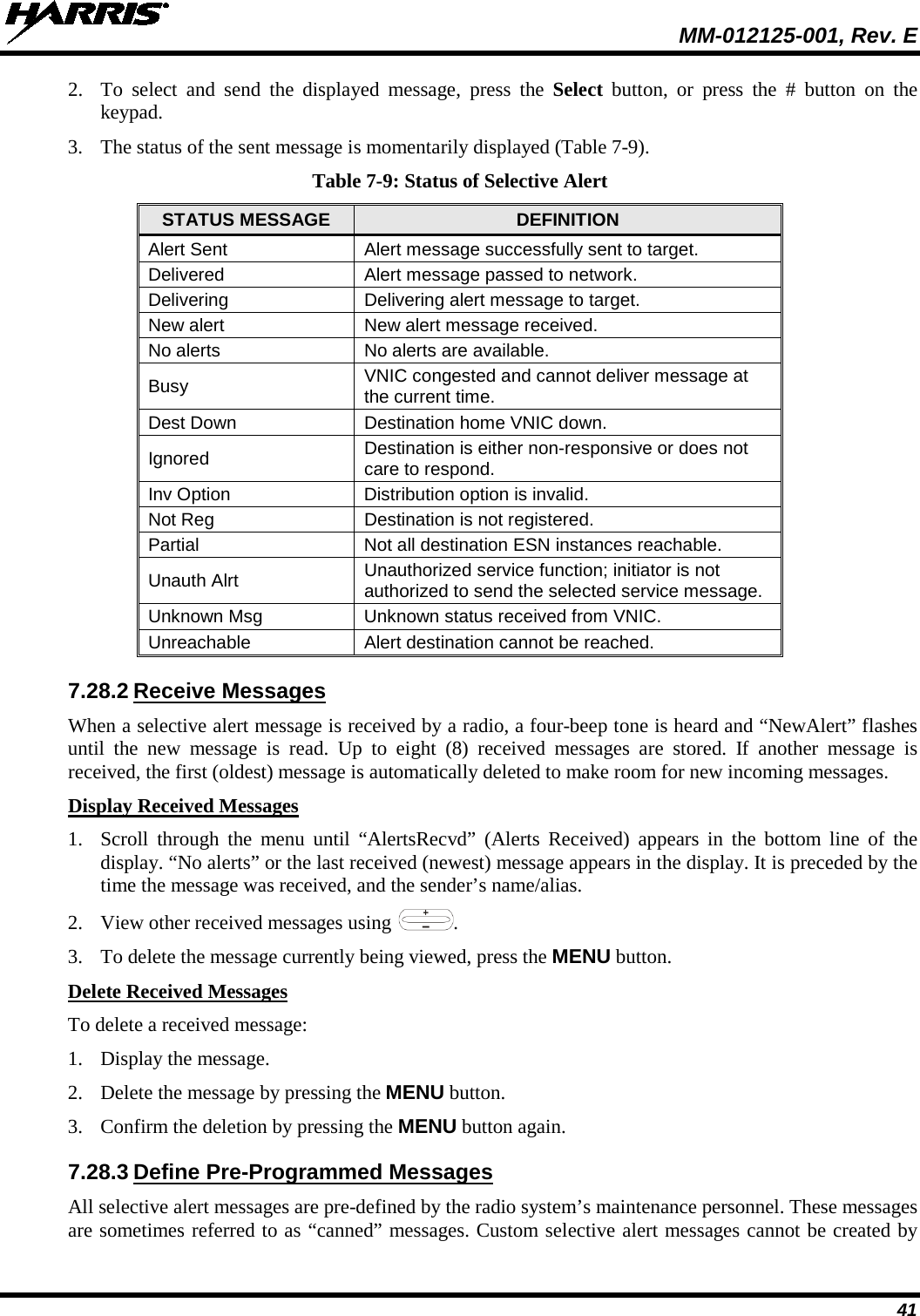  MM-012125-001, Rev. E 41 2. To select and send the displayed  message, press the Select button, or press the # button on the keypad. 3. The status of the sent message is momentarily displayed (Table 7-9). Table 7-9: Status of Selective Alert STATUS MESSAGE DEFINITION Alert Sent Alert message successfully sent to target. Delivered Alert message passed to network. Delivering Delivering alert message to target. New alert New alert message received. No alerts No alerts are available. Busy VNIC congested and cannot deliver message at the current time. Dest Down Destination home VNIC down. Ignored Destination is either non-responsive or does not care to respond. Inv Option Distribution option is invalid. Not Reg Destination is not registered. Partial Not all destination ESN instances reachable. Unauth Alrt Unauthorized service function; initiator is not authorized to send the selected service message. Unknown Msg Unknown status received from VNIC. Unreachable Alert destination cannot be reached. 7.28.2 Receive Messages When a selective alert message is received by a radio, a four-beep tone is heard and “NewAlert” flashes until the new message is read. Up to eight (8)  received messages are stored.  If  another  message is received, the first (oldest) message is automatically deleted to make room for new incoming messages. Display Received Messages 1. Scroll through the menu until “AlertsRecvd”  (Alerts Received) appears in the bottom line of the display. “No alerts” or the last received (newest) message appears in the display. It is preceded by the time the message was received, and the sender’s name/alias. 2. View other received messages using  . 3. To delete the message currently being viewed, press the MENU button. Delete Received Messages To delete a received message: 1. Display the message. 2. Delete the message by pressing the MENU button. 3. Confirm the deletion by pressing the MENU button again. 7.28.3 Define Pre-Programmed Messages All selective alert messages are pre-defined by the radio system’s maintenance personnel. These messages are sometimes referred to as “canned” messages. Custom selective alert messages cannot be created by 