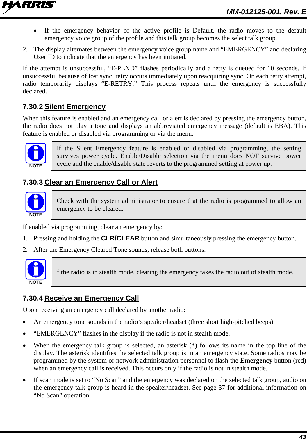  MM-012125-001, Rev. E 43 • If the emergency behavior of the active profile is Default, the radio moves to the default emergency voice group of the profile and this talk group becomes the select talk group.  2. The display alternates between the emergency voice group name and “EMERGENCY” and declaring User ID to indicate that the emergency has been initiated.  If  the attempt is unsuccessful, “E-PEND” flashes periodically and a retry is queued for 10 seconds. If unsuccessful because of lost sync, retry occurs immediately upon reacquiring sync. On each retry attempt, radio temporarily displays “E-RETRY.” This process repeats until the  emergency is successfully declared. 7.30.2 Silent Emergency When this feature is enabled and an emergency call or alert is declared by pressing the emergency button, the radio does not play a tone and displays an abbreviated emergency message (default is EBA). This feature is enabled or disabled via programming or via the menu.  If the Silent Emergency feature is enabled or disabled via programming, the setting survives  power cycle. Enable/Disable selection via the menu does  NOT survive power cycle and the enable/disable state reverts to the programmed setting at power up. 7.30.3 Clear an Emergency Call or Alert  Check with the system administrator to ensure that the radio is programmed to allow an emergency to be cleared. If enabled via programming, clear an emergency by: 1. Pressing and holding the CLR/CLEAR button and simultaneously pressing the emergency button. 2. After the Emergency Cleared Tone sounds, release both buttons.  If the radio is in stealth mode, clearing the emergency takes the radio out of stealth mode. 7.30.4 Receive an Emergency Call Upon receiving an emergency call declared by another radio: • An emergency tone sounds in the radio’s speaker/headset (three short high-pitched beeps). • “EMERGENCY” flashes in the display if the radio is not in stealth mode. • When the emergency talk group is selected, an asterisk (*) follows its name in the top line of the display. The asterisk identifies the selected talk group is in an emergency state. Some radios may be programmed by the system or network administration personnel to flash the Emergency button (red) when an emergency call is received. This occurs only if the radio is not in stealth mode. • If scan mode is set to “No Scan” and the emergency was declared on the selected talk group, audio on the emergency talk group is heard in the speaker/headset. See page 37 for additional information on “No Scan” operation.  NOTENOTENOTE