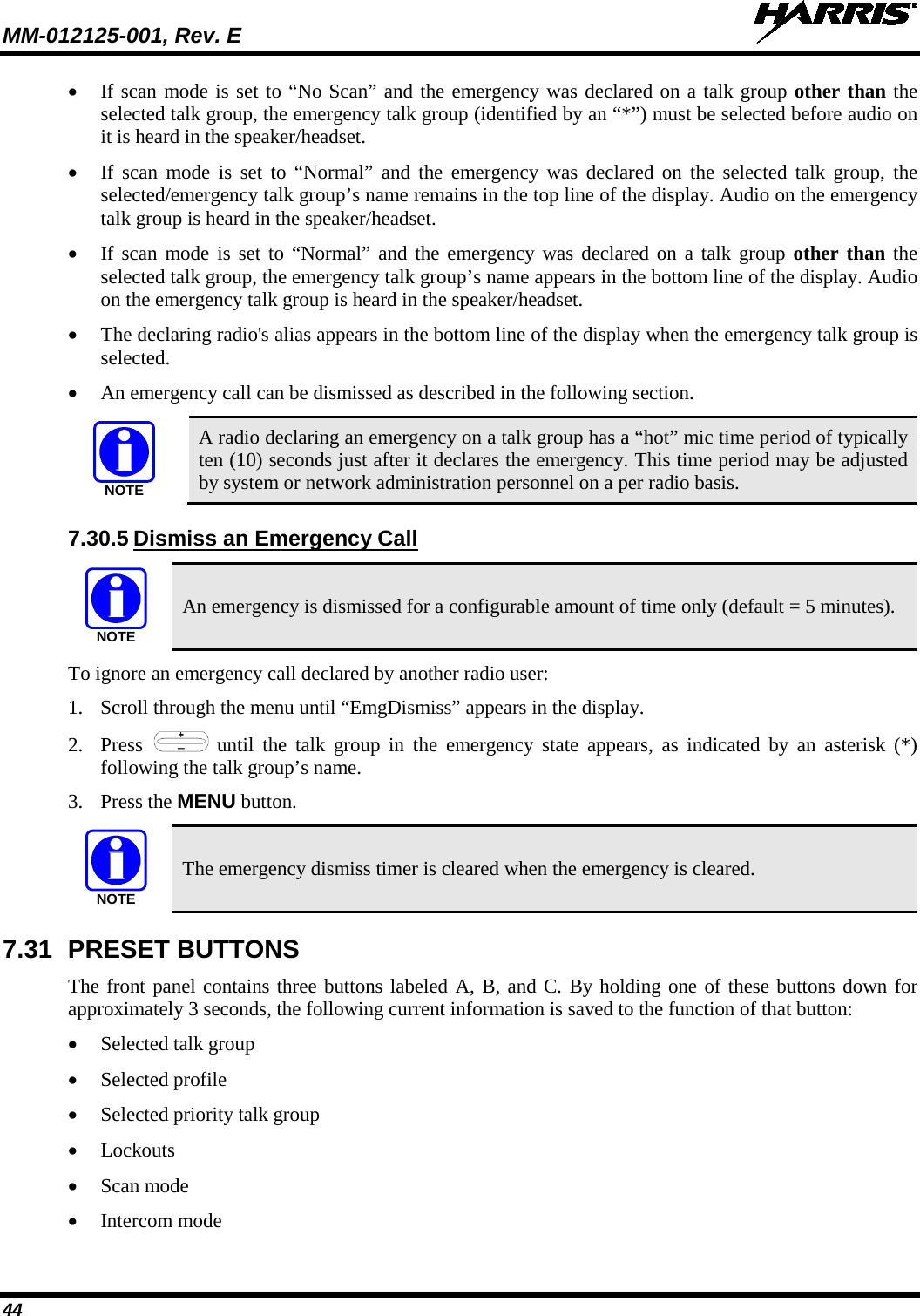 MM-012125-001, Rev. E   44 • If scan mode is set to “No Scan” and the emergency was declared on a talk group other than the selected talk group, the emergency talk group (identified by an “*”) must be selected before audio on it is heard in the speaker/headset. • If scan mode is set to “Normal” and the emergency was declared on the selected talk group, the selected/emergency talk group’s name remains in the top line of the display. Audio on the emergency talk group is heard in the speaker/headset. • If scan mode is set to “Normal” and the emergency was declared on a talk group other than the selected talk group, the emergency talk group’s name appears in the bottom line of the display. Audio on the emergency talk group is heard in the speaker/headset. • The declaring radio&apos;s alias appears in the bottom line of the display when the emergency talk group is selected. • An emergency call can be dismissed as described in the following section.  A radio declaring an emergency on a talk group has a “hot” mic time period of typically ten (10) seconds just after it declares the emergency. This time period may be adjusted by system or network administration personnel on a per radio basis. 7.30.5 Dismiss an Emergency Call  An emergency is dismissed for a configurable amount of time only (default = 5 minutes). To ignore an emergency call declared by another radio user: 1. Scroll through the menu until “EmgDismiss” appears in the display. 2. Press   until the talk group in the emergency state appears, as indicated by an asterisk (*) following the talk group’s name. 3. Press the MENU button.  The emergency dismiss timer is cleared when the emergency is cleared. 7.31 PRESET BUTTONS The front panel contains three buttons labeled A, B, and C. By holding one of these buttons down for approximately 3 seconds, the following current information is saved to the function of that button: • Selected talk group • Selected profile • Selected priority talk group • Lockouts • Scan mode • Intercom mode NOTENOTENOTE