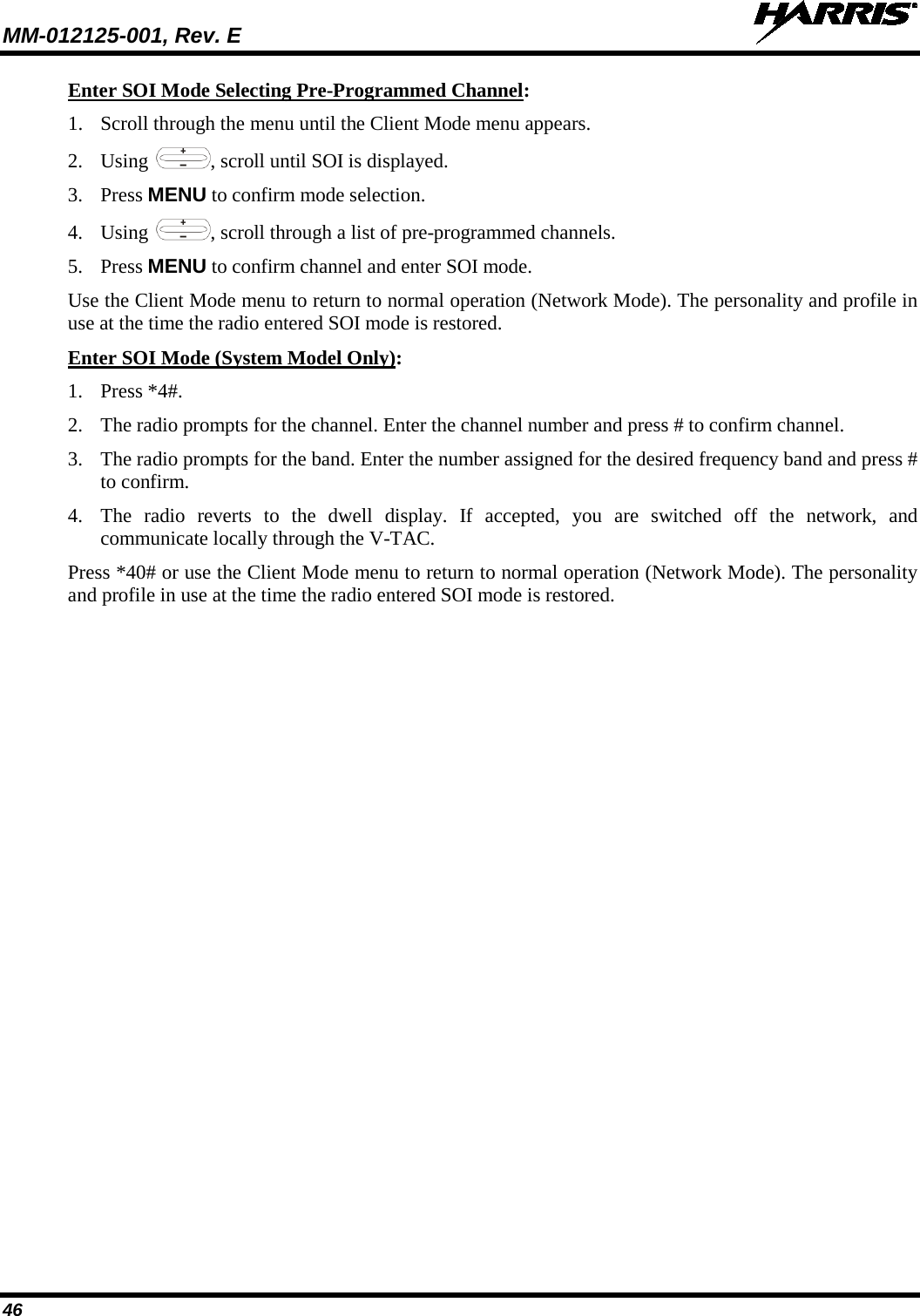 MM-012125-001, Rev. E   46 Enter SOI Mode Selecting Pre-Programmed Channel: 1. Scroll through the menu until the Client Mode menu appears. 2. Using , scroll until SOI is displayed. 3. Press MENU to confirm mode selection. 4. Using  , scroll through a list of pre-programmed channels.  5. Press MENU to confirm channel and enter SOI mode. Use the Client Mode menu to return to normal operation (Network Mode). The personality and profile in use at the time the radio entered SOI mode is restored. Enter SOI Mode (System Model Only): 1. Press *4#. 2. The radio prompts for the channel. Enter the channel number and press # to confirm channel. 3. The radio prompts for the band. Enter the number assigned for the desired frequency band and press # to confirm. 4. The radio reverts to the dwell display. If accepted, you are switched off the network, and communicate locally through the V-TAC.  Press *40# or use the Client Mode menu to return to normal operation (Network Mode). The personality and profile in use at the time the radio entered SOI mode is restored.  