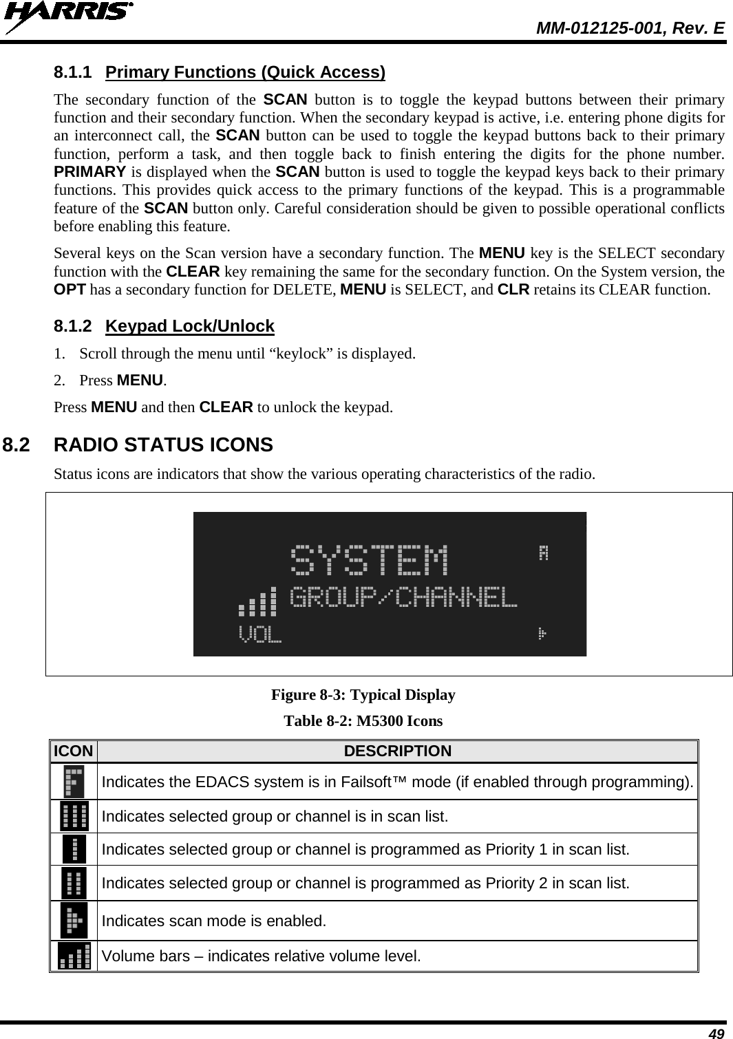  MM-012125-001, Rev. E 49 8.1.1 Primary Functions (Quick Access) The secondary function of the SCAN button is to toggle the keypad buttons between their primary function and their secondary function. When the secondary keypad is active, i.e. entering phone digits for an interconnect call, the SCAN button can be used to toggle the keypad buttons back to their primary function, perform a task, and then toggle back to finish entering the digits for the phone number. PRIMARY is displayed when the SCAN button is used to toggle the keypad keys back to their primary functions. This provides quick access to the primary functions of the keypad. This is a programmable feature of the SCAN button only. Careful consideration should be given to possible operational conflicts before enabling this feature. Several keys on the Scan version have a secondary function. The MENU key is the SELECT secondary function with the CLEAR key remaining the same for the secondary function. On the System version, the OPT has a secondary function for DELETE, MENU is SELECT, and CLR retains its CLEAR function. 8.1.2 Keypad Lock/Unlock 1. Scroll through the menu until “keylock” is displayed. 2. Press MENU. Press MENU and then CLEAR to unlock the keypad. 8.2 RADIO STATUS ICONS Status icons are indicators that show the various operating characteristics of the radio.      Figure 8-3: Typical Display Table 8-2: M5300 Icons ICON DESCRIPTION  Indicates the EDACS system is in Failsoft™ mode (if enabled through programming).   Indicates selected group or channel is in scan list.  Indicates selected group or channel is programmed as Priority 1 in scan list.  Indicates selected group or channel is programmed as Priority 2 in scan list.  Indicates scan mode is enabled.  Volume bars – indicates relative volume level. 