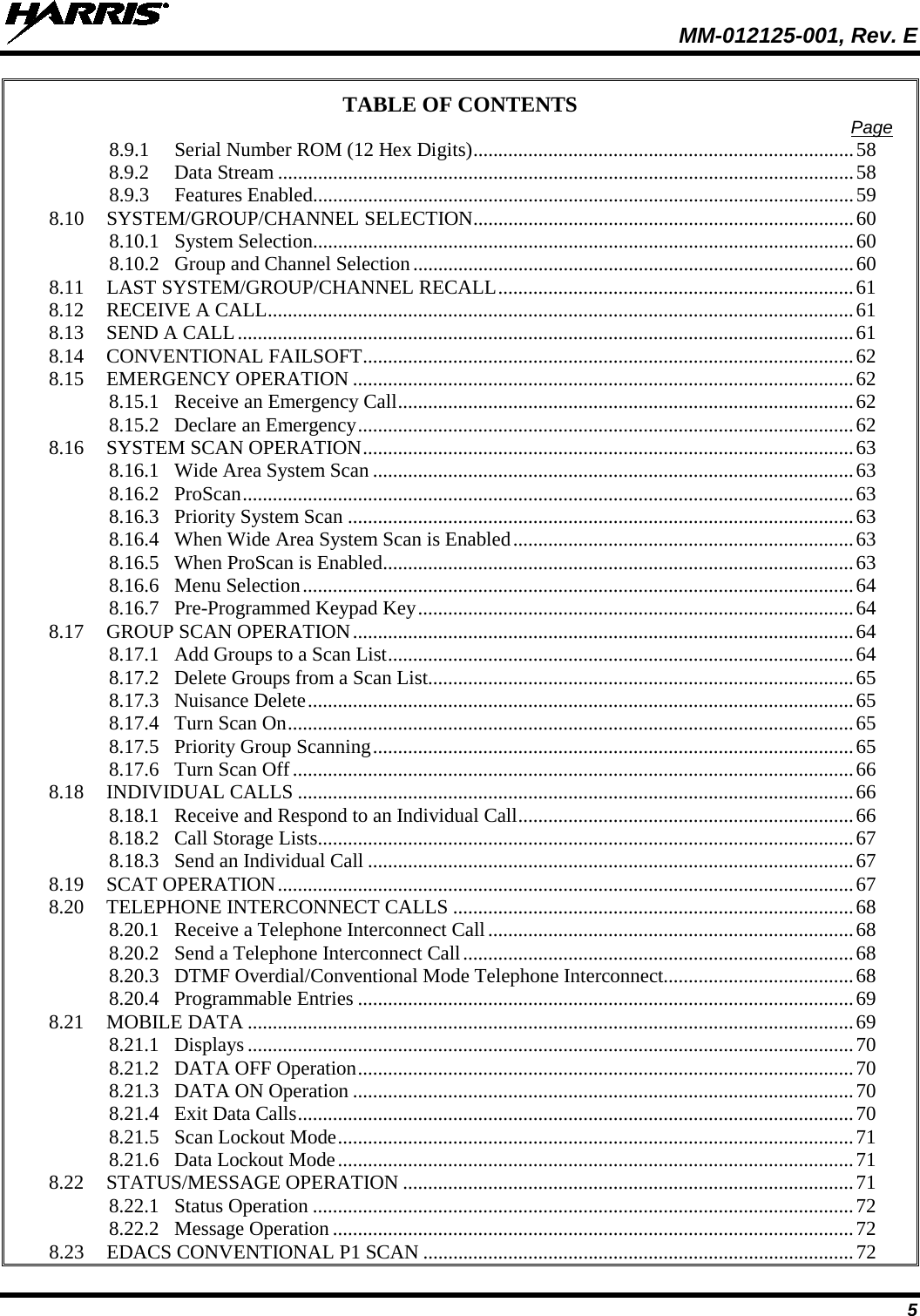  MM-012125-001, Rev. E 5 TABLE OF CONTENTS Page 8.9.1 Serial Number ROM (12 Hex Digits) ............................................................................ 58 8.9.2 Data Stream ................................................................................................................... 58 8.9.3 Features Enabled ............................................................................................................ 59 8.10 SYSTEM/GROUP/CHANNEL SELECTION............................................................................ 60 8.10.1 System Selection ............................................................................................................ 60 8.10.2 Group and Channel Selection ........................................................................................ 60 8.11 LAST SYSTEM/GROUP/CHANNEL RECALL ....................................................................... 61 8.12 RECEIVE A CALL ..................................................................................................................... 61 8.13 SEND A CALL ........................................................................................................................... 61 8.14 CONVENTIONAL FAILSOFT .................................................................................................. 62 8.15 EMERGENCY OPERATION .................................................................................................... 62 8.15.1 Receive an Emergency Call ........................................................................................... 62 8.15.2 Declare an Emergency ................................................................................................... 62 8.16 SYSTEM SCAN OPERATION .................................................................................................. 63 8.16.1 Wide Area System Scan ................................................................................................ 63 8.16.2 ProScan .......................................................................................................................... 63 8.16.3 Priority System Scan ..................................................................................................... 63 8.16.4 When Wide Area System Scan is Enabled .................................................................... 63 8.16.5 When ProScan is Enabled .............................................................................................. 63 8.16.6 Menu Selection .............................................................................................................. 64 8.16.7 Pre-Programmed Keypad Key ....................................................................................... 64 8.17 GROUP SCAN OPERATION .................................................................................................... 64 8.17.1 Add Groups to a Scan List ............................................................................................. 64 8.17.2 Delete Groups from a Scan List..................................................................................... 65 8.17.3 Nuisance Delete ............................................................................................................. 65 8.17.4 Turn Scan On ................................................................................................................. 65 8.17.5 Priority Group Scanning ................................................................................................ 65 8.17.6 Turn Scan Off ................................................................................................................ 66 8.18 INDIVIDUAL CALLS ............................................................................................................... 66 8.18.1 Receive and Respond to an Individual Call ................................................................... 66 8.18.2 Call Storage Lists ........................................................................................................... 67 8.18.3 Send an Individual Call ................................................................................................. 67 8.19 SCAT OPERATION ................................................................................................................... 67 8.20 TELEPHONE INTERCONNECT CALLS ................................................................................ 68 8.20.1 Receive a Telephone Interconnect Call ......................................................................... 68 8.20.2 Send a Telephone Interconnect Call .............................................................................. 68 8.20.3 DTMF Overdial/Conventional Mode Telephone Interconnect...................................... 68 8.20.4 Programmable Entries ................................................................................................... 69 8.21 MOBILE DATA ......................................................................................................................... 69 8.21.1 Displays ......................................................................................................................... 70 8.21.2 DATA OFF Operation ................................................................................................... 70 8.21.3 DATA ON Operation .................................................................................................... 70 8.21.4 Exit Data Calls ............................................................................................................... 70 8.21.5 Scan Lockout Mode ....................................................................................................... 71 8.21.6 Data Lockout Mode ....................................................................................................... 71 8.22 STATUS/MESSAGE OPERATION .......................................................................................... 71 8.22.1 Status Operation ............................................................................................................ 72 8.22.2 Message Operation ........................................................................................................ 72 8.23 EDACS CONVENTIONAL P1 SCAN ...................................................................................... 72 