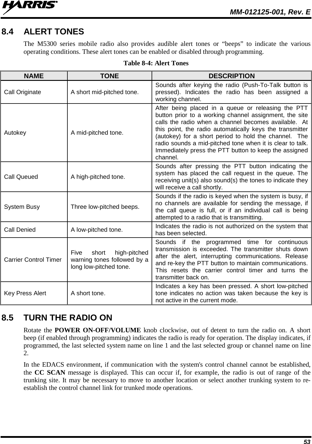  MM-012125-001, Rev. E 53 8.4 ALERT TONES The M5300 series mobile radio also provides audible alert tones or “beeps” to indicate the various operating conditions. These alert tones can be enabled or disabled through programming. Table 8-4: Alert Tones NAME TONE DESCRIPTION Call Originate A short mid-pitched tone. Sounds after keying the radio (Push-To-Talk button is pressed). Indicates the radio has been assigned a working channel. Autokey A mid-pitched tone. After being placed in a queue or releasing the PTT button prior to a working channel assignment, the site calls the radio when a channel becomes available.  At this point, the radio automatically keys the transmitter (autokey) for a short period to hold the channel.  The radio sounds a mid-pitched tone when it is clear to talk.  Immediately press the PTT button to keep the assigned channel. Call Queued A high-pitched tone. Sounds  after pressing the PTT button indicating the system has placed the call request in the queue. The receiving unit(s) also sound(s) the tones to indicate they will receive a call shortly. System Busy Three low-pitched beeps. Sounds if the radio is keyed when the system is busy, if no channels are available for sending the message, if the call queue is full, or if an individual call is being attempted to a radio that is transmitting. Call Denied A low-pitched tone.  Indicates the radio is not authorized on the system that has been selected. Carrier Control Timer Five short high-pitched warning tones followed by a long low-pitched tone. Sounds if the programmed time for continuous transmission is exceeded. The transmitter shuts  down after the alert, interrupting communications. Release and re-key the PTT button to maintain communications. This resets  the carrier control timer and turns  the transmitter back on. Key Press Alert A short tone.  Indicates a key has been pressed. A short low-pitched tone indicates no action was taken because the key is not active in the current mode. 8.5 TURN THE RADIO ON Rotate the POWER ON-OFF/VOLUME knob clockwise, out of detent to turn the radio on. A short beep (if enabled through programming) indicates the radio is ready for operation. The display indicates, if programmed, the last selected system name on line 1 and the last selected group or channel name on line 2. In the EDACS environment, if communication with the system&apos;s control channel cannot be established, the  CC SCAN message  is displayed. This can occur if, for example, the radio is out of range of the trunking site. It may be necessary to move to another location or select another trunking system to re-establish the control channel link for trunked mode operations. 