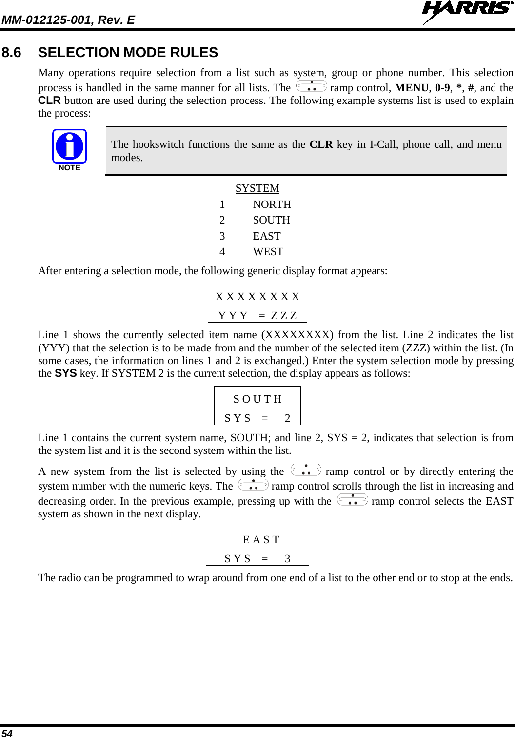 MM-012125-001, Rev. E   54 8.6 SELECTION MODE RULES Many operations require selection from a list such as system, group or phone number. This selection process is handled in the same manner for all lists. The   ramp control, MENU, 0-9, *, #, and the CLR button are used during the selection process. The following example systems list is used to explain the process:  The hookswitch functions the same as the CLR key in I-Call, phone call, and menu modes. SYSTEM 1 NORTH 2 SOUTH 3  EAST 4 WEST After entering a selection mode, the following generic display format appears: X X X X X X X X Y Y Y    =  Z Z Z Line 1 shows the currently selected item name (XXXXXXXX) from the list. Line 2 indicates the list (YYY) that the selection is to be made from and the number of the selected item (ZZZ) within the list. (In some cases, the information on lines 1 and 2 is exchanged.) Enter the system selection mode by pressing the SYS key. If SYSTEM 2 is the current selection, the display appears as follows: S O U T H S Y S    =      2 Line 1 contains the current system name, SOUTH; and line 2, SYS = 2, indicates that selection is from the system list and it is the second system within the list. A new system from the list is selected by using the   ramp control or by directly entering the system number with the numeric keys. The   ramp control scrolls through the list in increasing and decreasing order. In the previous example, pressing up with the   ramp control selects the EAST system as shown in the next display.  E A S T S Y S    =      3 The radio can be programmed to wrap around from one end of a list to the other end or to stop at the ends. NOTE