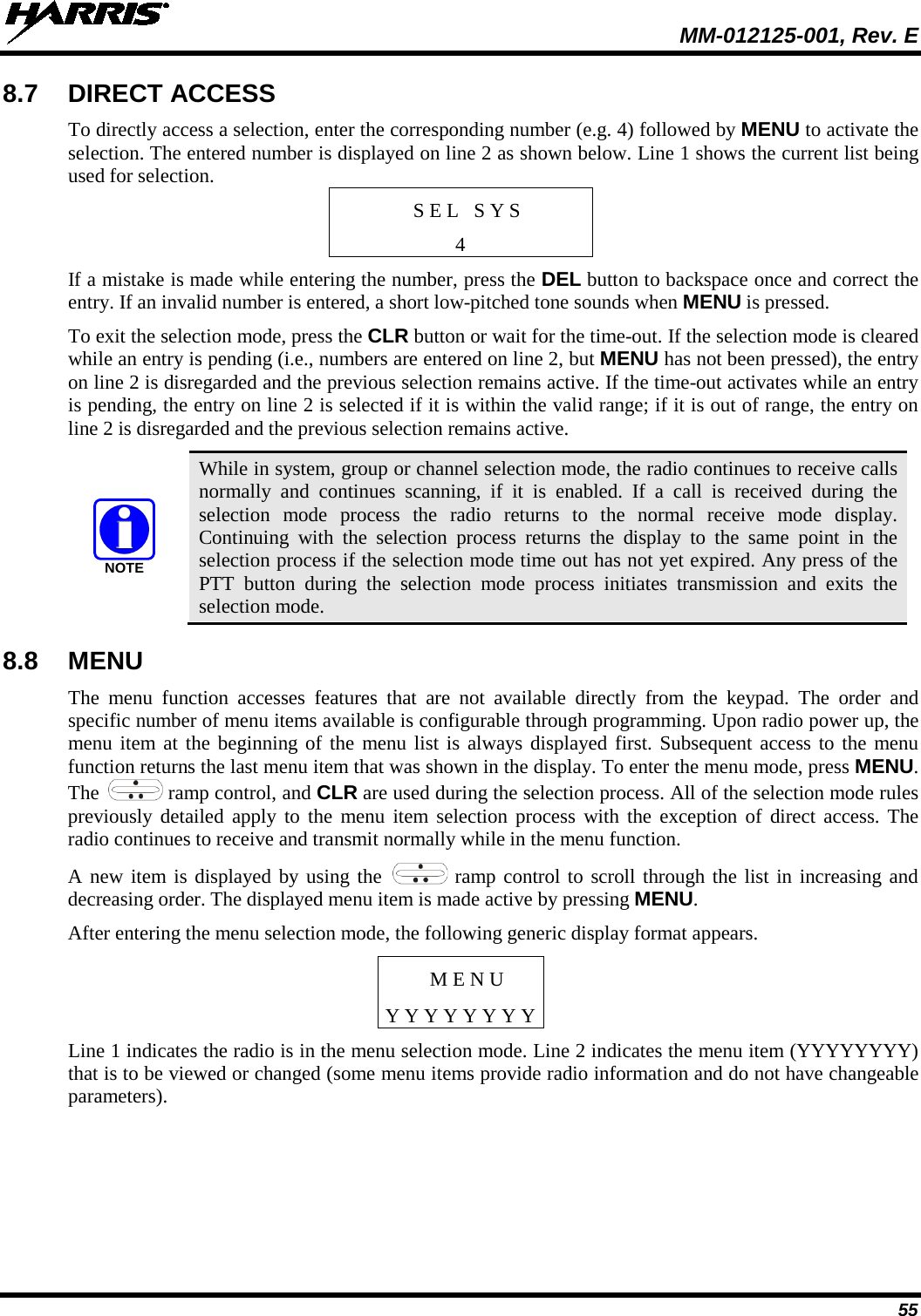  MM-012125-001, Rev. E 55 8.7 DIRECT ACCESS To directly access a selection, enter the corresponding number (e.g. 4) followed by MENU to activate the selection. The entered number is displayed on line 2 as shown below. Line 1 shows the current list being used for selection. S E L   S Y S 4 If a mistake is made while entering the number, press the DEL button to backspace once and correct the entry. If an invalid number is entered, a short low-pitched tone sounds when MENU is pressed. To exit the selection mode, press the CLR button or wait for the time-out. If the selection mode is cleared while an entry is pending (i.e., numbers are entered on line 2, but MENU has not been pressed), the entry on line 2 is disregarded and the previous selection remains active. If the time-out activates while an entry is pending, the entry on line 2 is selected if it is within the valid range; if it is out of range, the entry on line 2 is disregarded and the previous selection remains active.  While in system, group or channel selection mode, the radio continues to receive calls normally and continues scanning, if it is enabled. If a call is received during the selection mode process the radio returns to the normal receive mode display. Continuing with the selection process returns the display to the same point in the selection process if the selection mode time out has not yet expired. Any press of the PTT button during the selection mode process initiates  transmission and exits  the selection mode. 8.8 MENU The menu function accesses features that are not available directly from the keypad. The order and specific number of menu items available is configurable through programming. Upon radio power up, the menu item at the beginning of the menu list is always displayed first. Subsequent access to the menu function returns the last menu item that was shown in the display. To enter the menu mode, press MENU. The   ramp control, and CLR are used during the selection process. All of the selection mode rules previously detailed apply to the menu item selection process with the exception of direct access. The radio continues to receive and transmit normally while in the menu function. A new item is displayed by using the   ramp control to scroll through the list in increasing and decreasing order. The displayed menu item is made active by pressing MENU. After entering the menu selection mode, the following generic display format appears. M E N U Y Y Y Y Y Y Y Y Line 1 indicates the radio is in the menu selection mode. Line 2 indicates the menu item (YYYYYYYY) that is to be viewed or changed (some menu items provide radio information and do not have changeable parameters). NOTE