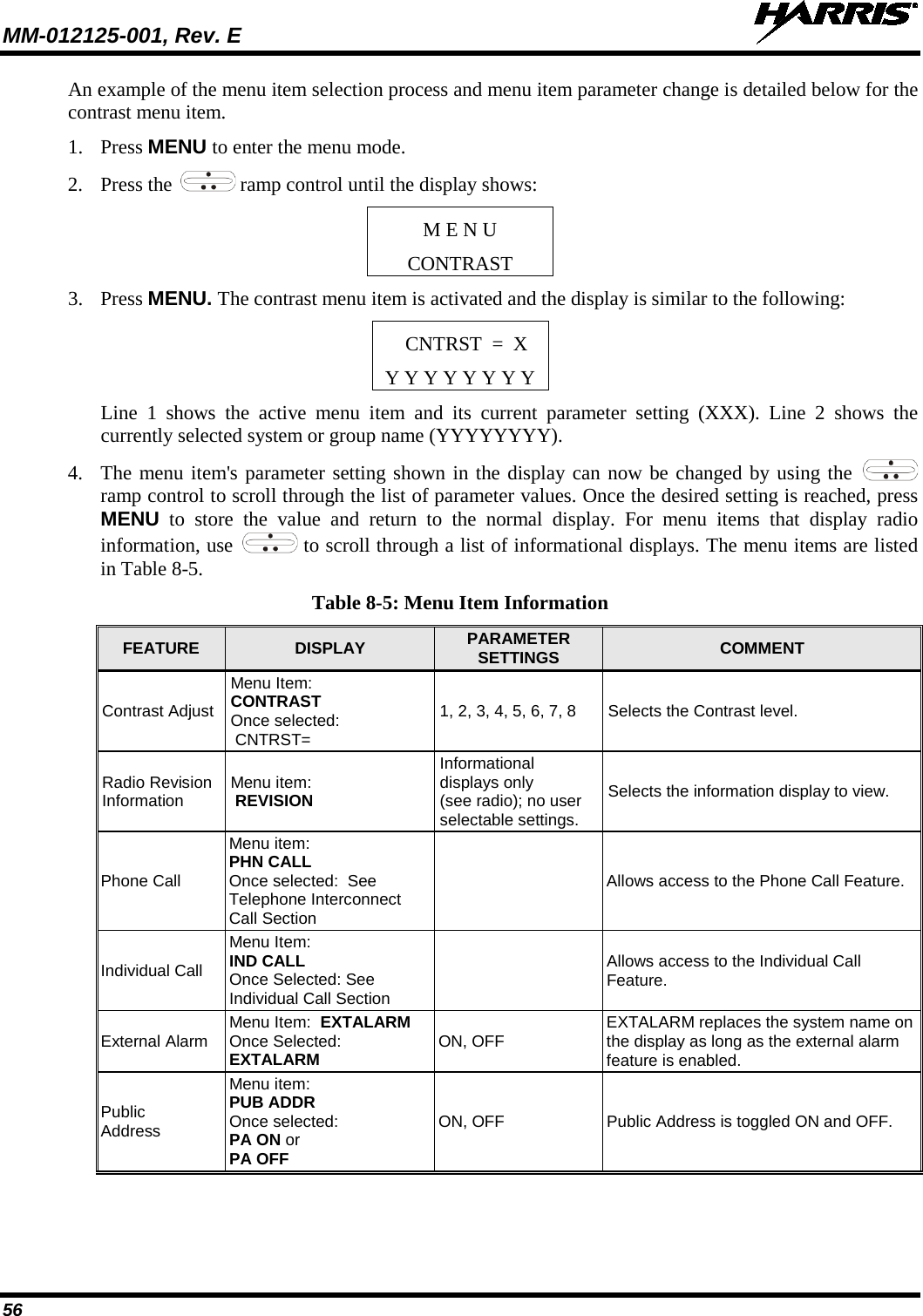 MM-012125-001, Rev. E   56 An example of the menu item selection process and menu item parameter change is detailed below for the contrast menu item. 1. Press MENU to enter the menu mode. 2. Press the   ramp control until the display shows: M E N U CONTRAST 3. Press MENU. The contrast menu item is activated and the display is similar to the following: CNTRST  =  X Y Y Y Y Y Y Y Y Line 1 shows the active menu item and its current parameter setting (XXX). Line 2 shows the currently selected system or group name (YYYYYYYY). 4. The menu item&apos;s parameter setting shown in the display can now be changed by using the   ramp control to scroll through the list of parameter values. Once the desired setting is reached, press MENU to store the value and return to the normal display. For menu items that display radio information, use   to scroll through a list of informational displays. The menu items are listed in Table 8-5. Table 8-5: Menu Item Information FEATURE  DISPLAY  PARAMETER SETTINGS  COMMENT Contrast Adjust Menu Item:  CONTRAST Once selected:  CNTRST= 1, 2, 3, 4, 5, 6, 7, 8 Selects the Contrast level. Radio Revision Information Menu item:  REVISION Informational  displays only  (see radio); no user  selectable settings. Selects the information display to view. Phone Call Menu item:  PHN CALL Once selected:  See Telephone Interconnect  Call Section  Allows access to the Phone Call Feature. Individual Call Menu Item:   IND CALL  Once Selected: See Individual Call Section  Allows access to the Individual Call Feature. External Alarm Menu Item:  EXTALARM  Once Selected:  EXTALARM ON, OFF EXTALARM replaces the system name on the display as long as the external alarm feature is enabled. Public Address Menu item:  PUB ADDR  Once selected:  PA ON or  PA OFF ON, OFF Public Address is toggled ON and OFF. 