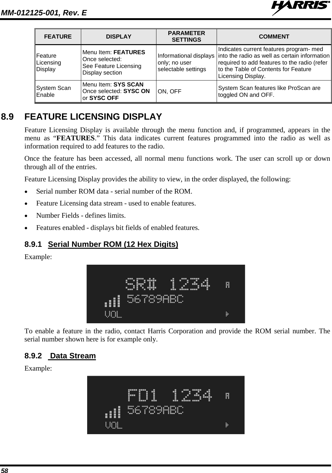 MM-012125-001, Rev. E   58 FEATURE  DISPLAY  PARAMETER SETTINGS  COMMENT Feature Licensing Display Menu Item: FEATURES Once selected: See Feature Licensing Display section Informational displays only; no user selectable settings Indicates current features program- med into the radio as well as certain information required to add features to the radio (refer to the Table of Contents for Feature Licensing Display. System Scan Enable Menu Item: SYS SCAN Once selected: SYSC ON or SYSC OFF ON, OFF System Scan features like ProScan are toggled ON and OFF. 8.9 FEATURE LICENSING DISPLAY Feature Licensing Display is available through the menu function and, if programmed, appears in the menu as “FEATURES.” This data indicates current features programmed into the radio as well as information required to add features to the radio.  Once the feature has been accessed, all normal menu functions work. The user can scroll up or down through all of the entries. Feature Licensing Display provides the ability to view, in the order displayed, the following: • Serial number ROM data - serial number of the ROM. • Feature Licensing data stream - used to enable features. • Number Fields - defines limits. • Features enabled - displays bit fields of enabled features. 8.9.1 Serial Number ROM (12 Hex Digits) Example:  To enable a feature in the radio, contact Harris Corporation and provide the ROM serial number. The serial number shown here is for example only. 8.9.2   Data Stream Example:  