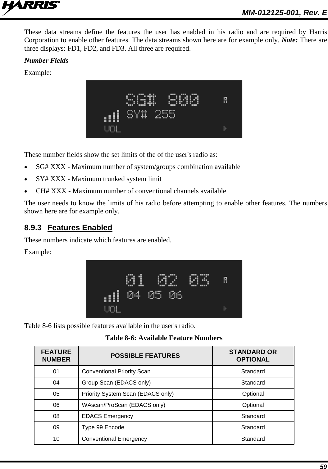  MM-012125-001, Rev. E 59 These data streams define the features the user has enabled in his radio and are required by Harris Corporation to enable other features. The data streams shown here are for example only. Note: There are three displays: FD1, FD2, and FD3. All three are required. Number Fields Example:  These number fields show the set limits of the of the user&apos;s radio as: • SG# XXX - Maximum number of system/groups combination available • SY# XXX - Maximum trunked system limit • CH# XXX - Maximum number of conventional channels available The user needs to know the limits of his radio before attempting to enable other features. The numbers shown here are for example only. 8.9.3 Features Enabled These numbers indicate which features are enabled. Example:  Table 8-6 lists possible features available in the user&apos;s radio. Table 8-6: Available Feature Numbers FEATURE NUMBER POSSIBLE FEATURES STANDARD OR OPTIONAL 01 Conventional Priority Scan Standard 04 Group Scan (EDACS only)  Standard 05  Priority System Scan (EDACS only)  Optional 06  WAscan/ProScan (EDACS only) Optional 08 EDACS Emergency Standard 09 Type 99 Encode Standard 10 Conventional Emergency Standard 