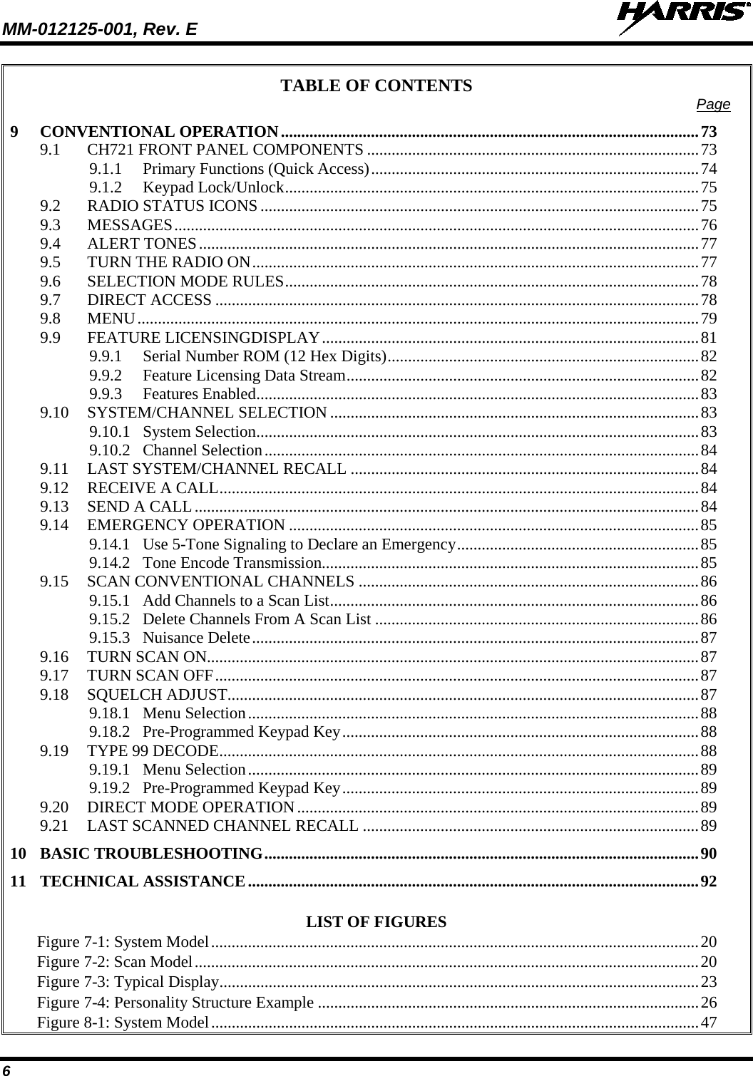 MM-012125-001, Rev. E   6 TABLE OF CONTENTS Page 9 CONVENTIONAL OPERATION ...................................................................................................... 73 9.1 CH721 FRONT PANEL COMPONENTS ................................................................................. 73 9.1.1 Primary Functions (Quick Access) ................................................................................ 74 9.1.2 Keypad Lock/Unlock ..................................................................................................... 75 9.2 RADIO STATUS ICONS ........................................................................................................... 75 9.3 MESSAGES ................................................................................................................................ 76 9.4 ALERT TONES .......................................................................................................................... 77 9.5 TURN THE RADIO ON ............................................................................................................. 77 9.6 SELECTION MODE RULES ..................................................................................................... 78 9.7 DIRECT ACCESS ...................................................................................................................... 78 9.8 MENU ......................................................................................................................................... 79 9.9 FEATURE LICENSINGDISPLAY ............................................................................................ 81 9.9.1 Serial Number ROM (12 Hex Digits) ............................................................................ 82 9.9.2 Feature Licensing Data Stream ...................................................................................... 82 9.9.3 Features Enabled ............................................................................................................ 83 9.10 SYSTEM/CHANNEL SELECTION .......................................................................................... 83 9.10.1 System Selection ............................................................................................................ 83 9.10.2 Channel Selection .......................................................................................................... 84 9.11 LAST SYSTEM/CHANNEL RECALL ..................................................................................... 84 9.12 RECEIVE A CALL ..................................................................................................................... 84 9.13 SEND A CALL ........................................................................................................................... 84 9.14 EMERGENCY OPERATION .................................................................................................... 85 9.14.1 Use 5-Tone Signaling to Declare an Emergency ........................................................... 85 9.14.2 Tone Encode Transmission ............................................................................................ 85 9.15 SCAN CONVENTIONAL CHANNELS ................................................................................... 86 9.15.1 Add Channels to a Scan List .......................................................................................... 86 9.15.2 Delete Channels From A Scan List ............................................................................... 86 9.15.3 Nuisance Delete ............................................................................................................. 87 9.16 TURN SCAN ON........................................................................................................................ 87 9.17 TURN SCAN OFF ...................................................................................................................... 87 9.18 SQUELCH ADJUST................................................................................................................... 87 9.18.1 Menu Selection .............................................................................................................. 88 9.18.2 Pre-Programmed Keypad Key ....................................................................................... 88 9.19 TYPE 99 DECODE ..................................................................................................................... 88 9.19.1 Menu Selection .............................................................................................................. 89 9.19.2 Pre-Programmed Keypad Key ....................................................................................... 89 9.20 DIRECT MODE OPERATION .................................................................................................. 89 9.21 LAST SCANNED CHANNEL RECALL .................................................................................. 89 10 BASIC TROUBLESHOOTING .......................................................................................................... 90 11 TECHNICAL ASSISTANCE .............................................................................................................. 92  LIST OF FIGURES Figure 7-1: System Model ....................................................................................................................... 20 Figure 7-2: Scan Model ........................................................................................................................... 20 Figure 7-3: Typical Display ..................................................................................................................... 23 Figure 7-4: Personality Structure Example ............................................................................................. 26 Figure 8-1: System Model ....................................................................................................................... 47 