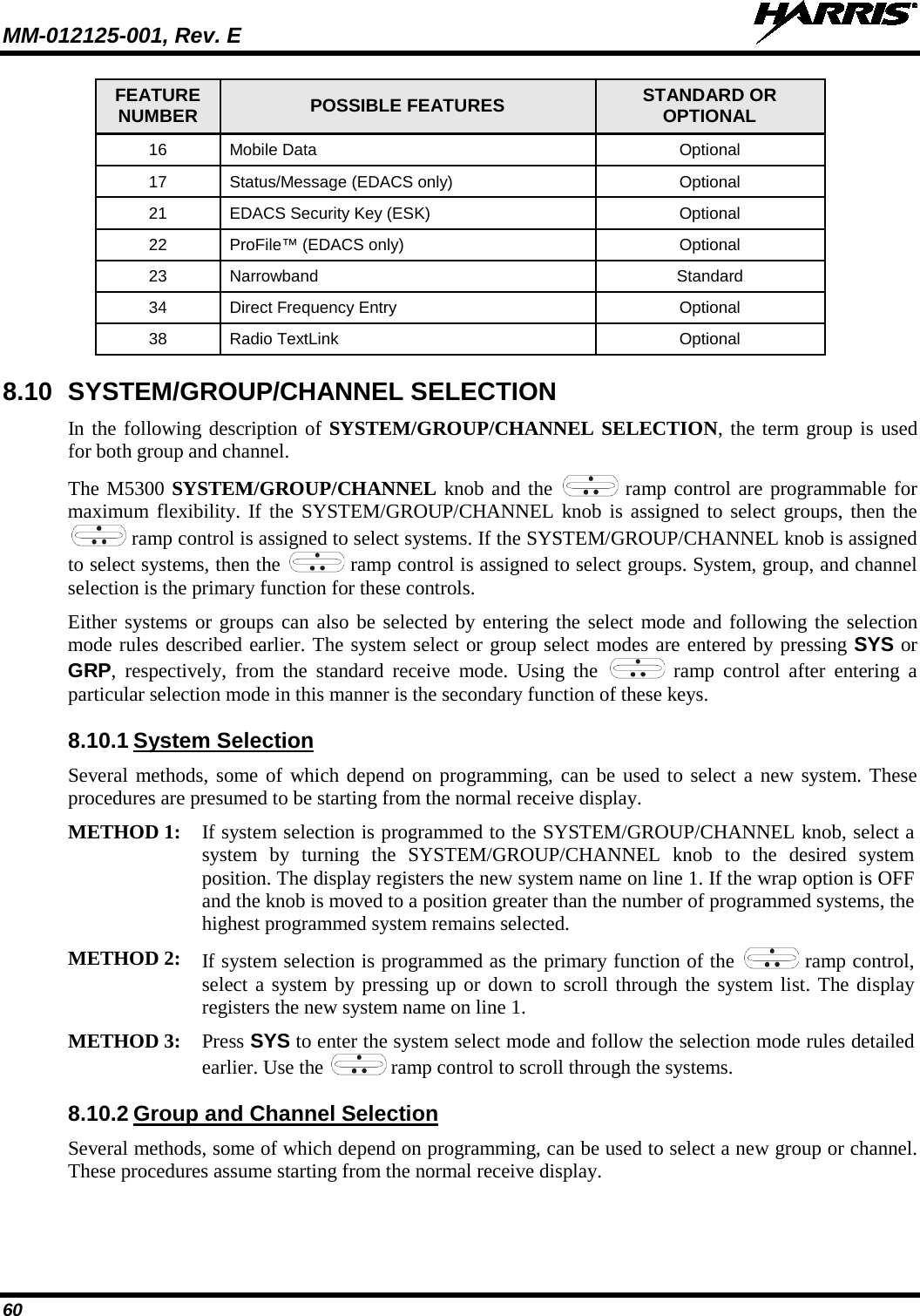 MM-012125-001, Rev. E   60 FEATURE NUMBER POSSIBLE FEATURES STANDARD OR OPTIONAL 16 Mobile Data  Optional 17 Status/Message (EDACS only) Optional 21 EDACS Security Key (ESK) Optional 22 ProFile™ (EDACS only) Optional 23 Narrowband Standard 34 Direct Frequency Entry Optional 38 Radio TextLink Optional 8.10 SYSTEM/GROUP/CHANNEL SELECTION In the following description of SYSTEM/GROUP/CHANNEL SELECTION, the term group is used for both group and channel. The M5300 SYSTEM/GROUP/CHANNEL knob and the   ramp control are programmable for maximum flexibility. If the SYSTEM/GROUP/CHANNEL knob is assigned to select groups, then the  ramp control is assigned to select systems. If the SYSTEM/GROUP/CHANNEL knob is assigned to select systems, then the   ramp control is assigned to select groups. System, group, and channel selection is the primary function for these controls. Either systems or groups can also be selected by entering the select mode and following the selection mode rules described earlier. The system select or group select modes are entered by pressing SYS or GRP,  respectively, from the standard receive mode. Using the   ramp control after entering a particular selection mode in this manner is the secondary function of these keys. 8.10.1 System Selection Several methods, some of which depend on programming, can be used to select a new system. These procedures are presumed to be starting from the normal receive display.  METHOD 1: If system selection is programmed to the SYSTEM/GROUP/CHANNEL knob, select a system by turning the SYSTEM/GROUP/CHANNEL knob to the desired system position. The display registers the new system name on line 1. If the wrap option is OFF and the knob is moved to a position greater than the number of programmed systems, the highest programmed system remains selected.  METHOD 2: If system selection is programmed as the primary function of the   ramp control, select a system by pressing up or down to scroll through the system list. The display registers the new system name on line 1.  METHOD 3: Press SYS to enter the system select mode and follow the selection mode rules detailed earlier. Use the   ramp control to scroll through the systems.  8.10.2 Group and Channel Selection Several methods, some of which depend on programming, can be used to select a new group or channel. These procedures assume starting from the normal receive display. 