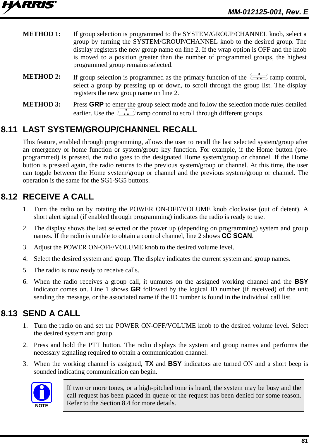  MM-012125-001, Rev. E 61 METHOD 1: If group selection is programmed to the SYSTEM/GROUP/CHANNEL knob, select a group by turning the SYSTEM/GROUP/CHANNEL knob to the desired group. The display registers the new group name on line 2. If the wrap option is OFF and the knob is moved to a position greater than the number of programmed groups, the highest programmed group remains selected.  METHOD 2: If group selection is programmed as the primary function of the   ramp control, select a group by pressing up or down, to scroll through the group list. The display registers the new group name on line 2. METHOD 3: Press GRP to enter the group select mode and follow the selection mode rules detailed earlier. Use the  ramp control to scroll through different groups.  8.11 LAST SYSTEM/GROUP/CHANNEL RECALL  This feature, enabled through programming, allows the user to recall the last selected system/group after an emergency or home function or system/group key function. For example, if the Home button (pre-programmed) is pressed, the radio goes to the designated Home system/group or channel. If the Home button is pressed again, the radio returns to the previous system/group or channel. At this time, the user can toggle between the Home system/group or channel and the previous system/group or channel. The operation is the same for the SG1-SG5 buttons. 8.12 RECEIVE A CALL 1. Turn the radio on by rotating the POWER ON-OFF/VOLUME knob clockwise (out of detent). A short alert signal (if enabled through programming) indicates the radio is ready to use. 2. The display shows the last selected or the power up (depending on programming) system and group names. If the radio is unable to obtain a control channel, line 2 shows CC SCAN. 3. Adjust the POWER ON-OFF/VOLUME knob to the desired volume level. 4. Select the desired system and group. The display indicates the current system and group names. 5. The radio is now ready to receive calls. 6. When the radio receives a group call, it unmutes on the assigned working channel and the BSY indicator comes on. Line 1 shows GR followed by the logical ID number (if received) of the unit sending the message, or the associated name if the ID number is found in the individual call list. 8.13  SEND A CALL 1. Turn the radio on and set the POWER ON-OFF/VOLUME knob to the desired volume level. Select the desired system and group. 2. Press and hold the PTT button. The radio displays the system and group names and performs  the necessary signaling required to obtain a communication channel. 3. When the working channel is assigned, TX and BSY indicators are turned ON and a short beep is sounded indicating communication can begin.   If two or more tones, or a high-pitched tone is heard, the system may be busy and the call request has been placed in queue or the request has been denied for some reason. Refer to the Section 8.4 for more details. NOTE