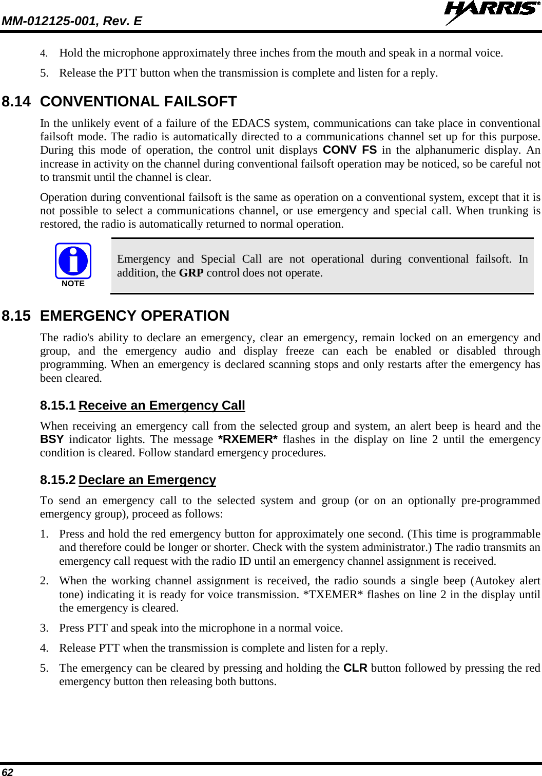MM-012125-001, Rev. E   62 4. Hold the microphone approximately three inches from the mouth and speak in a normal voice. 5. Release the PTT button when the transmission is complete and listen for a reply. 8.14 CONVENTIONAL FAILSOFT In the unlikely event of a failure of the EDACS system, communications can take place in conventional failsoft mode. The radio is automatically directed to a communications channel set up for this purpose. During this mode of operation, the control unit displays  CONV FS in the alphanumeric display. An increase in activity on the channel during conventional failsoft operation may be noticed, so be careful not to transmit until the channel is clear. Operation during conventional failsoft is the same as operation on a conventional system, except that it is not possible to select a communications channel, or use emergency and special call. When trunking is restored, the radio is automatically returned to normal operation.  Emergency and Special Call are not operational during conventional failsoft. In addition, the GRP control does not operate. 8.15 EMERGENCY OPERATION The radio&apos;s ability to declare an emergency, clear an emergency, remain locked on an emergency and group, and the emergency audio and display freeze can each be enabled or disabled through programming. When an emergency is declared scanning stops and only restarts after the emergency has been cleared. 8.15.1 Receive an Emergency Call When receiving an emergency call from the selected group and system, an alert beep is heard and the BSY indicator lights. The message *RXEMER* flashes in the display on line 2 until the emergency condition is cleared. Follow standard emergency procedures. 8.15.2 Declare an Emergency To send an emergency call to the selected system and group (or on an optionally pre-programmed emergency group), proceed as follows: 1. Press and hold the red emergency button for approximately one second. (This time is programmable and therefore could be longer or shorter. Check with the system administrator.) The radio transmits an emergency call request with the radio ID until an emergency channel assignment is received. 2. When the working channel assignment is received, the radio sounds a single beep (Autokey alert tone) indicating it is ready for voice transmission. *TXEMER* flashes on line 2 in the display until the emergency is cleared. 3. Press PTT and speak into the microphone in a normal voice. 4. Release PTT when the transmission is complete and listen for a reply. 5. The emergency can be cleared by pressing and holding the CLR button followed by pressing the red emergency button then releasing both buttons. NOTE