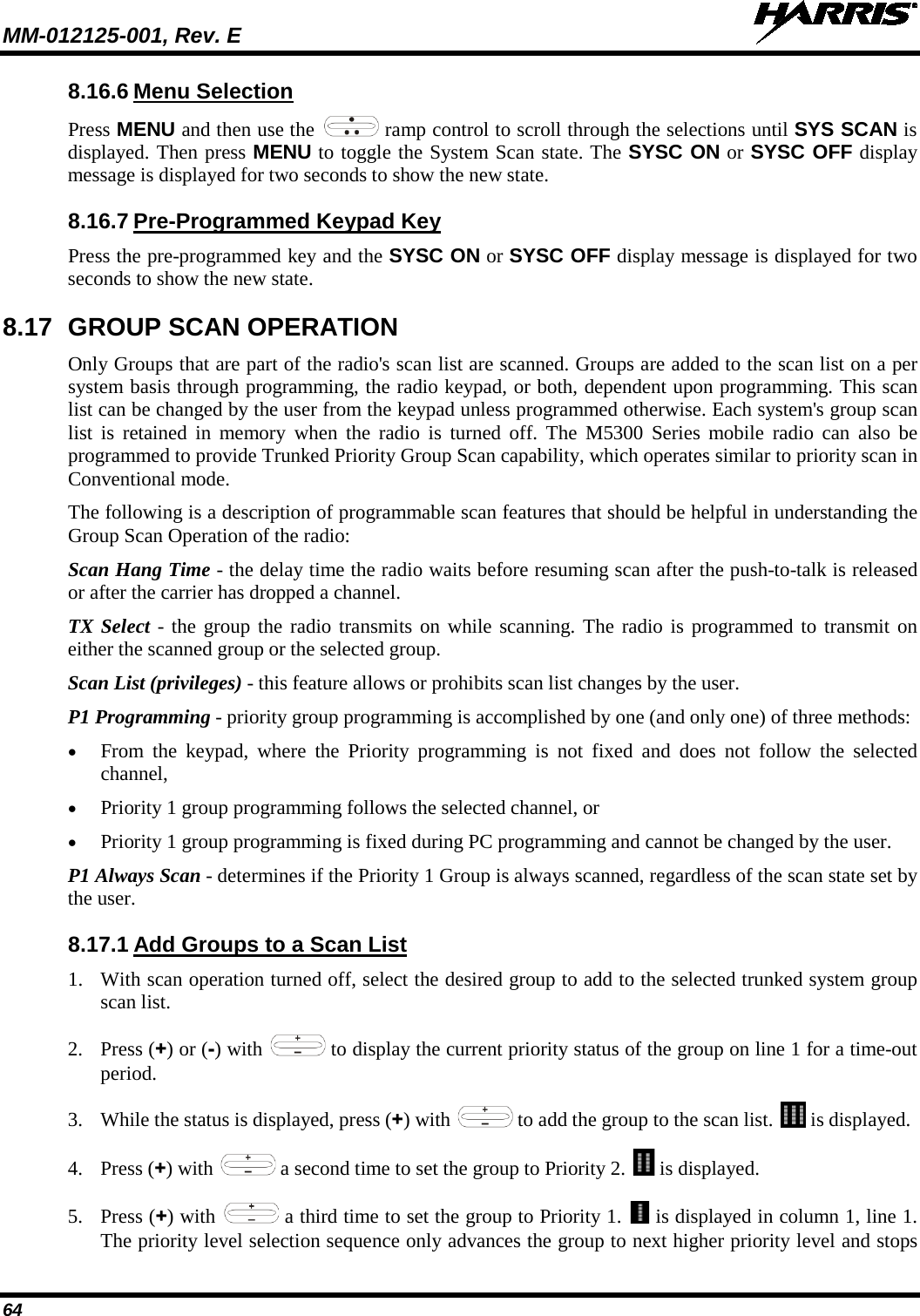 MM-012125-001, Rev. E   64 8.16.6 Menu Selection Press MENU and then use the   ramp control to scroll through the selections until SYS SCAN is displayed. Then press MENU to toggle the System Scan state. The SYSC ON or SYSC OFF display message is displayed for two seconds to show the new state. 8.16.7 Pre-Programmed Keypad Key Press the pre-programmed key and the SYSC ON or SYSC OFF display message is displayed for two seconds to show the new state. 8.17 GROUP SCAN OPERATION Only Groups that are part of the radio&apos;s scan list are scanned. Groups are added to the scan list on a per system basis through programming, the radio keypad, or both, dependent upon programming. This scan list can be changed by the user from the keypad unless programmed otherwise. Each system&apos;s group scan list is retained in memory when the radio is turned off. The M5300 Series mobile radio can also be programmed to provide Trunked Priority Group Scan capability, which operates similar to priority scan in Conventional mode. The following is a description of programmable scan features that should be helpful in understanding the Group Scan Operation of the radio: Scan Hang Time - the delay time the radio waits before resuming scan after the push-to-talk is released or after the carrier has dropped a channel. TX Select - the group the radio transmits on while scanning. The radio is programmed to transmit on either the scanned group or the selected group. Scan List (privileges) - this feature allows or prohibits scan list changes by the user. P1 Programming - priority group programming is accomplished by one (and only one) of three methods: • From the keypad, where the Priority programming is not fixed and does not follow the selected channel, • Priority 1 group programming follows the selected channel, or • Priority 1 group programming is fixed during PC programming and cannot be changed by the user. P1 Always Scan - determines if the Priority 1 Group is always scanned, regardless of the scan state set by the user. 8.17.1 Add Groups to a Scan List 1. With scan operation turned off, select the desired group to add to the selected trunked system group scan list. 2. Press (+) or (-) with   to display the current priority status of the group on line 1 for a time-out period.  3. While the status is displayed, press (+) with   to add the group to the scan list.   is displayed. 4. Press (+) with   a second time to set the group to Priority 2.   is displayed. 5. Press (+) with   a third time to set the group to Priority 1.   is displayed in column 1, line 1. The priority level selection sequence only advances the group to next higher priority level and stops 