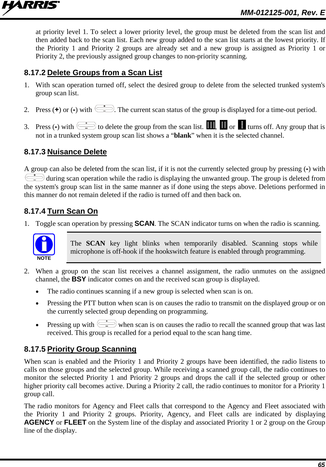  MM-012125-001, Rev. E 65 at priority level 1. To select a lower priority level, the group must be deleted from the scan list and then added back to the scan list. Each new group added to the scan list starts at the lowest priority. If the Priority 1 and Priority 2 groups are already set and a new group is assigned as Priority 1 or Priority 2, the previously assigned group changes to non-priority scanning. 8.17.2 Delete Groups from a Scan List 1. With scan operation turned off, select the desired group to delete from the selected trunked system&apos;s group scan list. 2. Press (+) or (-) with  . The current scan status of the group is displayed for a time-out period. 3. Press (-) with   to delete the group from the scan list.  ,   or   turns off. Any group that is not in a trunked system group scan list shows a “blank” when it is the selected channel. 8.17.3 Nuisance Delete A group can also be deleted from the scan list, if it is not the currently selected group by pressing (-) with  during scan operation while the radio is displaying the unwanted group. The group is deleted from the system&apos;s group scan list in the same manner as if done using the steps above. Deletions performed in this manner do not remain deleted if the radio is turned off and then back on. 8.17.4 Turn Scan On 1. Toggle scan operation by pressing SCAN. The SCAN indicator turns on when the radio is scanning.  The  SCAN key light blinks when temporarily disabled. Scanning stops  while microphone is off-hook if the hookswitch feature is enabled through programming. 2. When a group on the scan list receives a channel assignment, the radio unmutes on the assigned channel, the BSY indicator comes on and the received scan group is displayed. • The radio continues scanning if a new group is selected when scan is on. • Pressing the PTT button when scan is on causes the radio to transmit on the displayed group or on the currently selected group depending on programming. • Pressing up with   when scan is on causes the radio to recall the scanned group that was last received. This group is recalled for a period equal to the scan hang time. 8.17.5 Priority Group Scanning When scan is enabled and the Priority 1 and Priority 2 groups have been identified, the radio listens to calls on those groups and the selected group. While receiving a scanned group call, the radio continues to monitor the selected Priority 1 and Priority 2 groups and drops the call if the selected group or other higher priority call becomes active. During a Priority 2 call, the radio continues to monitor for a Priority 1 group call. The radio monitors for Agency and Fleet calls that correspond to the Agency and Fleet associated with the Priority 1 and Priority 2 groups. Priority,  Agency,  and Fleet calls are indicated by displaying AGENCY or FLEET on the System line of the display and associated Priority 1 or 2 group on the Group line of the display. NOTE