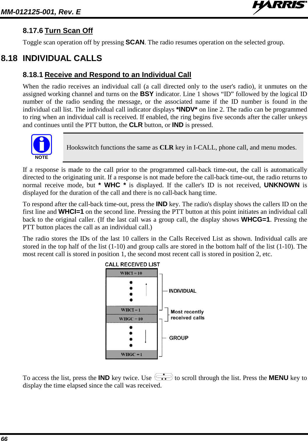 MM-012125-001, Rev. E   66 8.17.6 Turn Scan Off Toggle scan operation off by pressing SCAN. The radio resumes operation on the selected group. 8.18 INDIVIDUAL CALLS 8.18.1 Receive and Respond to an Individual Call When the radio receives an individual call (a call directed only to the user&apos;s radio), it unmutes on the assigned working channel and turns on the BSY indicator. Line 1 shows “ID” followed by the logical ID number of the radio sending the message, or the associated name if the ID number is found in the individual call list. The individual call indicator displays *INDV* on line 2. The radio can be programmed to ring when an individual call is received. If enabled, the ring begins five seconds after the caller unkeys and continues until the PTT button, the CLR button, or IND is pressed.  Hookswitch functions the same as CLR key in I-CALL, phone call, and menu modes. If a response is made to the call prior to the programmed call-back time-out, the call is automatically directed to the originating unit. If a response is not made before the call-back time-out, the radio returns to normal receive mode, but * WHC * is  displayed. If the caller&apos;s ID is not received, UNKNOWN is displayed for the duration of the call and there is no call-back hang time. To respond after the call-back time-out, press the IND key. The radio&apos;s display shows the callers ID on the first line and WHCI=1 on the second line. Pressing the PTT button at this point initiates an individual call back to the original caller. (If the last call was a group call, the display shows WHCG=1. Pressing the PTT button places the call as an individual call.) The radio stores the IDs of the last 10 callers in the Calls Received List as shown. Individual calls are stored in the top half of the list (1-10) and group calls are stored in the bottom half of the list (1-10). The most recent call is stored in position 1, the second most recent call is stored in position 2, etc.  To access the list, press the IND key twice. Use   to scroll through the list. Press the MENU key to display the time elapsed since the call was received. NOTE