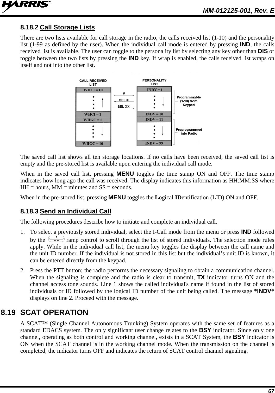  MM-012125-001, Rev. E 67 8.18.2 Call Storage Lists There are two lists available for call storage in the radio, the calls received list (1-10) and the personality list (1-99 as defined by the user). When the individual call mode is entered by pressing IND, the calls received list is available. The user can toggle to the personality list by selecting any key other than DIS or toggle between the two lists by pressing the IND key. If wrap is enabled, the calls received list wraps on itself and not into the other list.  The saved call list shows all ten storage locations. If no calls have been received, the saved call list is empty and the pre-stored list is available upon entering the individual call mode. When in the saved call list, pressing MENU toggles the time stamp ON and OFF. The time stamp indicates how long ago the call was received. The display indicates this information as HH:MM:SS where HH = hours, MM = minutes and SS = seconds. When in the pre-stored list, pressing MENU toggles the Logical IDentification (LID) ON and OFF. 8.18.3 Send an Individual Call The following procedures describe how to initiate and complete an individual call. 1. To select a previously stored individual, select the I-Call mode from the menu or press IND followed by the   ramp control to scroll through the list of stored individuals. The selection mode rules apply. While in the individual call list, the menu key toggles the display between the call name and the unit ID number. If the individual is not stored in this list but the individual’s unit ID is known, it can be entered directly from the keypad. 2. Press the PTT button; the radio performs the necessary signaling to obtain a communication channel. When the signaling is complete and the radio is clear to transmit, TX indicator turns ON and the channel access tone sounds. Line 1 shows the called individual&apos;s name if found in the list of stored individuals or ID followed by the logical ID number of the unit being called. The message *INDV* displays on line 2. Proceed with the message. 8.19 SCAT OPERATION A SCAT™ (Single Channel Autonomous Trunking) System operates with the same set of features as a standard EDACS system. The only significant user change relates to the BSY indicator. Since only one channel, operating as both control and working channel, exists in a SCAT System, the BSY indicator is ON when the SCAT channel is in the working channel mode. When the transmission on the channel is completed, the indicator turns OFF and indicates the return of SCAT control channel signaling. 