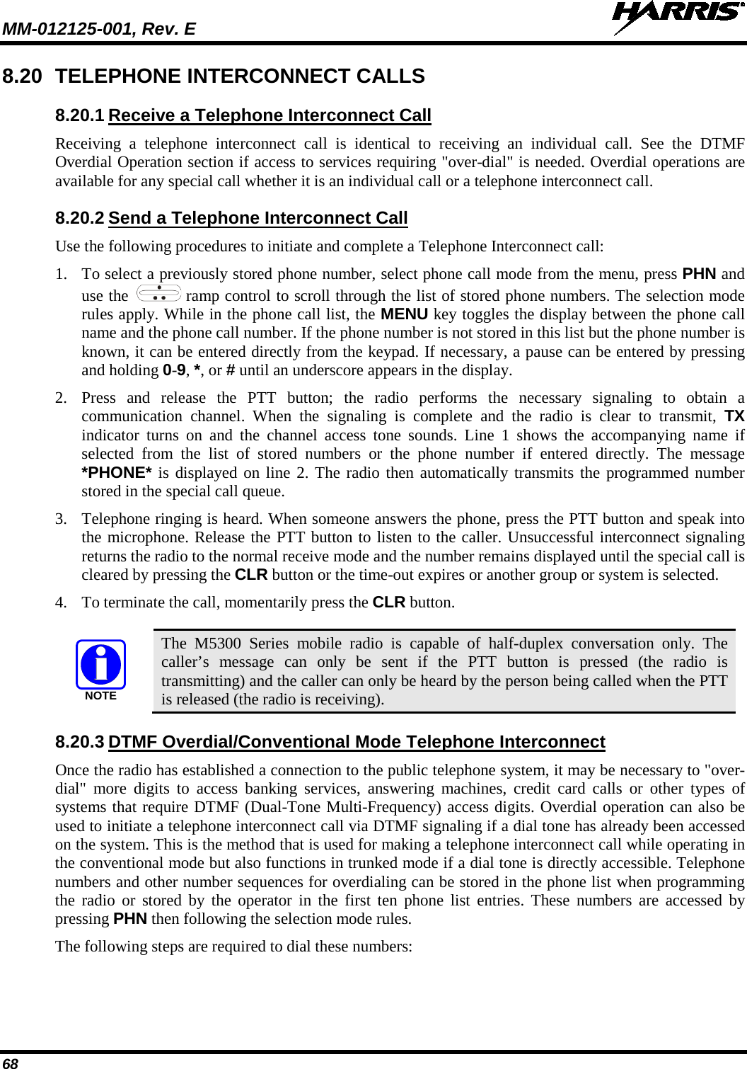 MM-012125-001, Rev. E   68 8.20 TELEPHONE INTERCONNECT CALLS 8.20.1 Receive a Telephone Interconnect Call Receiving a telephone interconnect call is identical to receiving an individual call. See the DTMF Overdial Operation section if access to services requiring &quot;over-dial&quot; is needed. Overdial operations are available for any special call whether it is an individual call or a telephone interconnect call. 8.20.2 Send a Telephone Interconnect Call Use the following procedures to initiate and complete a Telephone Interconnect call: 1. To select a previously stored phone number, select phone call mode from the menu, press PHN and use the   ramp control to scroll through the list of stored phone numbers. The selection mode rules apply. While in the phone call list, the MENU key toggles the display between the phone call name and the phone call number. If the phone number is not stored in this list but the phone number is known, it can be entered directly from the keypad. If necessary, a pause can be entered by pressing and holding 0-9, *, or # until an underscore appears in the display. 2. Press and release the PTT button; the radio performs the necessary signaling to obtain a communication channel. When the signaling is complete and the radio is clear to transmit, TX indicator turns on and the channel access tone sounds. Line 1 shows the accompanying name if selected from the list of stored numbers or the phone number if entered directly. The message *PHONE* is displayed on line 2. The radio then automatically transmits the programmed number stored in the special call queue. 3. Telephone ringing is heard. When someone answers the phone, press the PTT button and speak into the microphone. Release the PTT button to listen to the caller. Unsuccessful interconnect signaling returns the radio to the normal receive mode and the number remains displayed until the special call is cleared by pressing the CLR button or the time-out expires or another group or system is selected. 4. To terminate the call, momentarily press the CLR button.   The  M5300  Series mobile radio is capable of half-duplex conversation only. The caller’s message can only be sent if the PTT button is pressed (the radio is transmitting) and the caller can only be heard by the person being called when the PTT is released (the radio is receiving). 8.20.3 DTMF Overdial/Conventional Mode Telephone Interconnect Once the radio has established a connection to the public telephone system, it may be necessary to &quot;over-dial&quot; more digits to access banking services, answering machines, credit card calls or other types of systems that require DTMF (Dual-Tone Multi-Frequency) access digits. Overdial operation can also be used to initiate a telephone interconnect call via DTMF signaling if a dial tone has already been accessed on the system. This is the method that is used for making a telephone interconnect call while operating in the conventional mode but also functions in trunked mode if a dial tone is directly accessible. Telephone numbers and other number sequences for overdialing can be stored in the phone list when programming the radio or stored by the operator in the first ten phone list entries. These numbers are accessed by pressing PHN then following the selection mode rules. The following steps are required to dial these numbers: NOTE