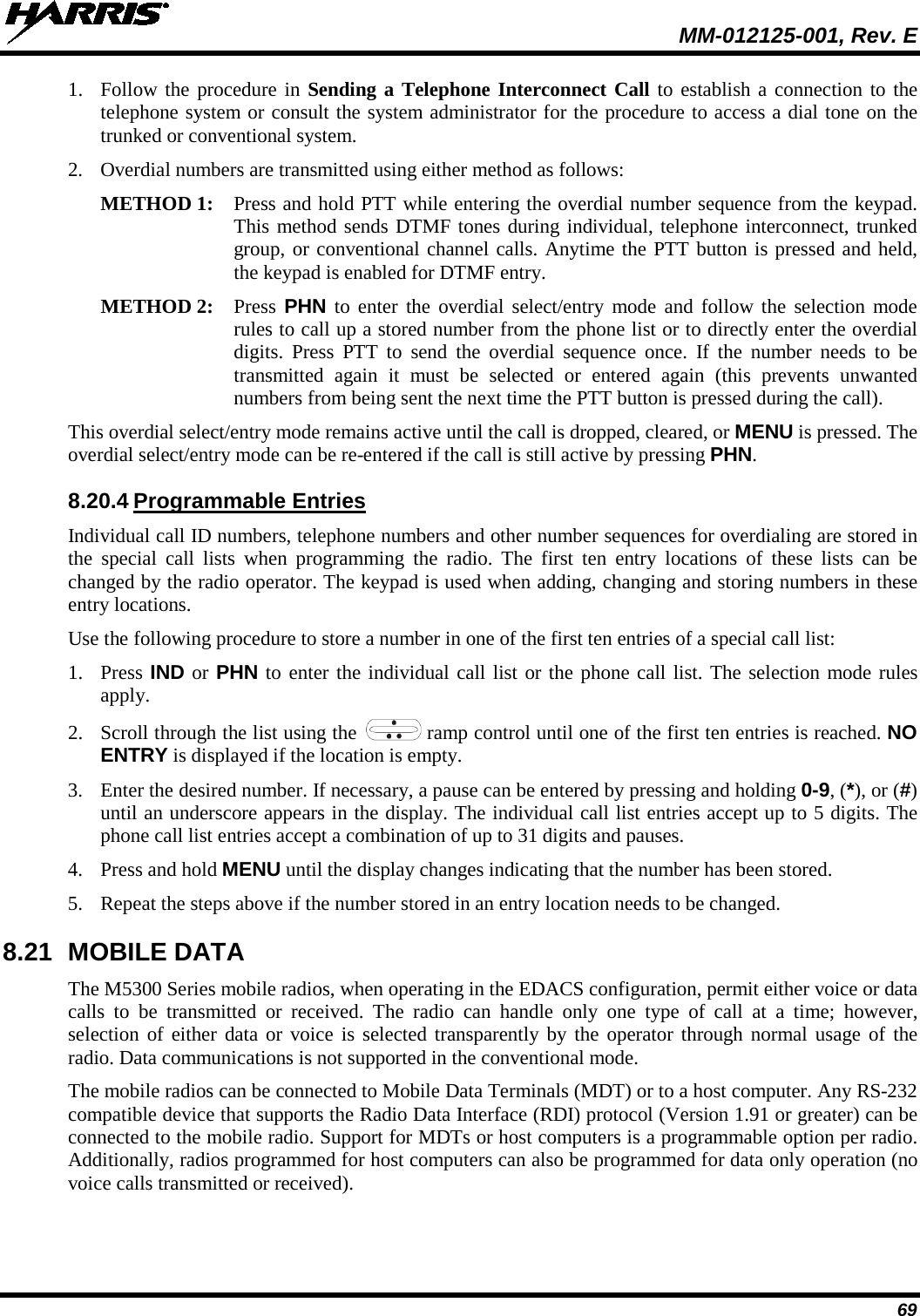  MM-012125-001, Rev. E 69 1. Follow the procedure in Sending a Telephone Interconnect Call to establish a connection to the telephone system or consult the system administrator for the procedure to access a dial tone on the trunked or conventional system. 2. Overdial numbers are transmitted using either method as follows:  METHOD 1: Press and hold PTT while entering the overdial number sequence from the keypad. This method sends DTMF tones during individual, telephone interconnect, trunked group, or conventional channel calls. Anytime the PTT button is pressed and held, the keypad is enabled for DTMF entry.  METHOD 2:  Press PHN to enter the overdial select/entry mode and follow the selection mode rules to call up a stored number from the phone list or to directly enter the overdial digits. Press PTT to send the overdial sequence once. If the number needs to be transmitted again it must be selected or entered again (this prevents unwanted numbers from being sent the next time the PTT button is pressed during the call).  This overdial select/entry mode remains active until the call is dropped, cleared, or MENU is pressed. The overdial select/entry mode can be re-entered if the call is still active by pressing PHN. 8.20.4 Programmable Entries Individual call ID numbers, telephone numbers and other number sequences for overdialing are stored in the special call lists when programming the radio. The first ten entry locations of these lists can be changed by the radio operator. The keypad is used when adding, changing and storing numbers in these entry locations. Use the following procedure to store a number in one of the first ten entries of a special call list: 1. Press IND or PHN to enter the individual call list or the phone call list. The selection mode rules apply. 2. Scroll through the list using the   ramp control until one of the first ten entries is reached. NO ENTRY is displayed if the location is empty. 3. Enter the desired number. If necessary, a pause can be entered by pressing and holding 0-9, (*), or (#) until an underscore appears in the display. The individual call list entries accept up to 5 digits. The phone call list entries accept a combination of up to 31 digits and pauses. 4. Press and hold MENU until the display changes indicating that the number has been stored. 5. Repeat the steps above if the number stored in an entry location needs to be changed. 8.21 MOBILE DATA The M5300 Series mobile radios, when operating in the EDACS configuration, permit either voice or data calls to be transmitted or received. The radio can handle only one type of call at a time; however, selection of either data or voice is selected transparently by the operator through normal usage of the radio. Data communications is not supported in the conventional mode. The mobile radios can be connected to Mobile Data Terminals (MDT) or to a host computer. Any RS-232 compatible device that supports the Radio Data Interface (RDI) protocol (Version 1.91 or greater) can be connected to the mobile radio. Support for MDTs or host computers is a programmable option per radio. Additionally, radios programmed for host computers can also be programmed for data only operation (no voice calls transmitted or received). 