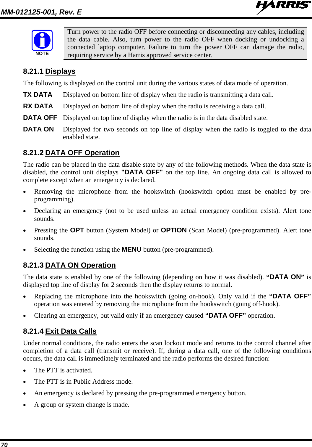 MM-012125-001, Rev. E   70  Turn power to the radio OFF before connecting or disconnecting any cables, including the data cable. Also, turn power to the radio OFF when docking or undocking a connected laptop computer. Failure to turn the power OFF can damage the radio, requiring service by a Harris approved service center. 8.21.1 Displays The following is displayed on the control unit during the various states of data mode of operation.  TX DATA Displayed on bottom line of display when the radio is transmitting a data call.  RX DATA Displayed on bottom line of display when the radio is receiving a data call.  DATA OFF Displayed on top line of display when the radio is in the data disabled state.  DATA ON Displayed for two seconds on top line of display when the radio is toggled to the data enabled state.  8.21.2 DATA OFF Operation The radio can be placed in the data disable state by any of the following methods. When the data state is disabled, the control unit displays &quot;DATA OFF&quot; on the top line. An ongoing data call is allowed to complete except when an emergency is declared. • Removing the microphone from the hookswitch (hookswitch option must be enabled by pre-programming). • Declaring an emergency (not to be used unless an actual emergency condition exists). Alert tone sounds. • Pressing the OPT button (System Model) or OPTION (Scan Model) (pre-programmed). Alert tone sounds. • Selecting the function using the MENU button (pre-programmed). 8.21.3 DATA ON Operation The data state is enabled by one of the following (depending on how it was disabled). “DATA ON” is displayed top line of display for 2 seconds then the display returns to normal. • Replacing the microphone into the hookswitch (going on-hook). Only valid if the “DATA OFF” operation was entered by removing the microphone from the hookswitch (going off-hook). • Clearing an emergency, but valid only if an emergency caused “DATA OFF” operation. 8.21.4 Exit Data Calls Under normal conditions, the radio enters the scan lockout mode and returns to the control channel after completion of a data call (transmit or receive). If, during a data call, one of the following conditions occurs, the data call is immediately terminated and the radio performs the desired function: • The PTT is activated. • The PTT is in Public Address mode. • An emergency is declared by pressing the pre-programmed emergency button. • A group or system change is made. NOTE