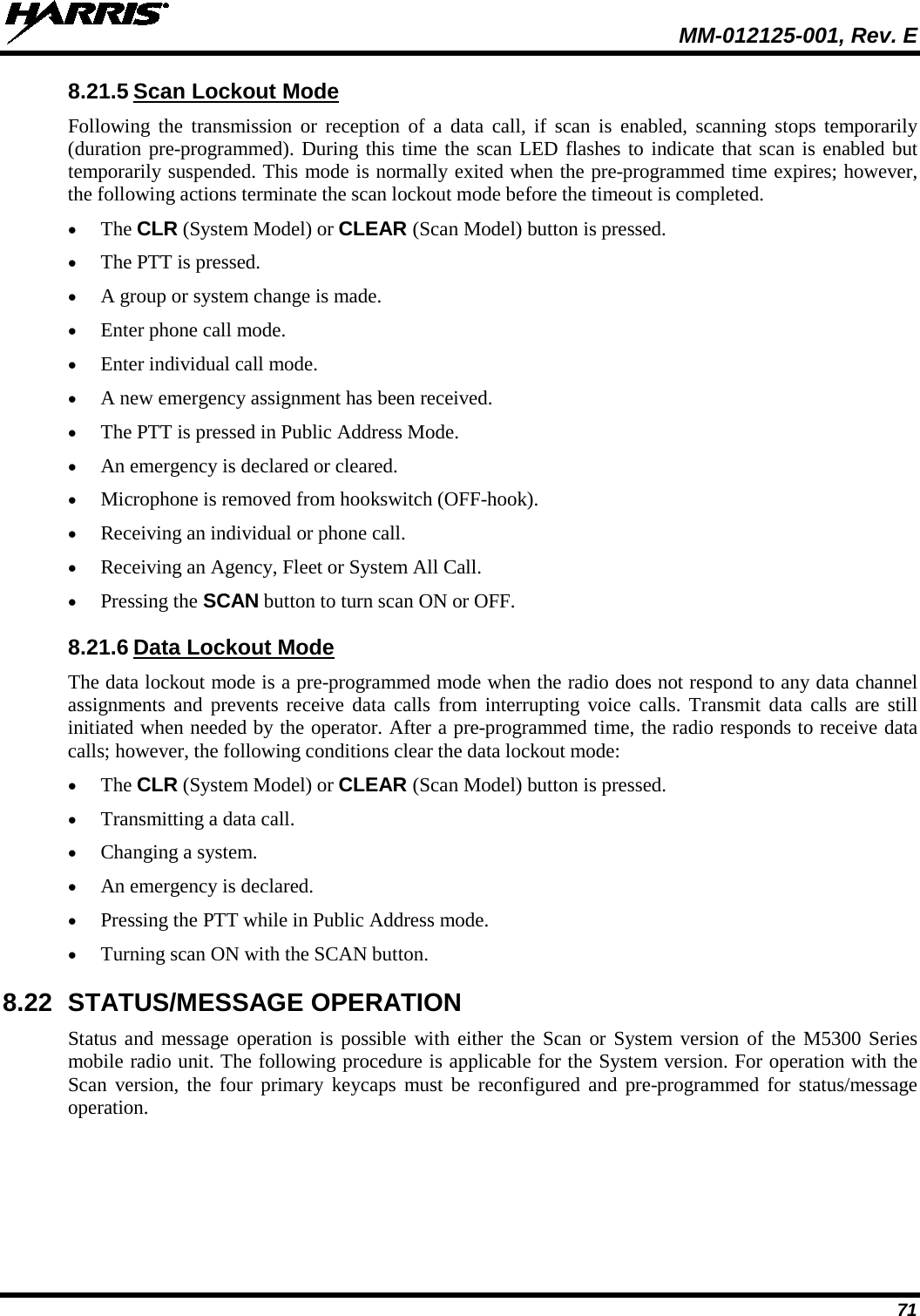  MM-012125-001, Rev. E 71 8.21.5 Scan Lockout Mode Following the transmission or reception of a data call, if scan is enabled, scanning stops temporarily (duration pre-programmed). During this time the scan LED flashes to indicate that scan is enabled but temporarily suspended. This mode is normally exited when the pre-programmed time expires; however, the following actions terminate the scan lockout mode before the timeout is completed. • The CLR (System Model) or CLEAR (Scan Model) button is pressed. • The PTT is pressed. • A group or system change is made. • Enter phone call mode. • Enter individual call mode. • A new emergency assignment has been received. • The PTT is pressed in Public Address Mode. • An emergency is declared or cleared. • Microphone is removed from hookswitch (OFF-hook). • Receiving an individual or phone call. • Receiving an Agency, Fleet or System All Call. • Pressing the SCAN button to turn scan ON or OFF. 8.21.6 Data Lockout Mode The data lockout mode is a pre-programmed mode when the radio does not respond to any data channel assignments and prevents receive data calls from interrupting voice calls. Transmit data calls are still initiated when needed by the operator. After a pre-programmed time, the radio responds to receive data calls; however, the following conditions clear the data lockout mode: • The CLR (System Model) or CLEAR (Scan Model) button is pressed. • Transmitting a data call. • Changing a system. • An emergency is declared. • Pressing the PTT while in Public Address mode. • Turning scan ON with the SCAN button. 8.22 STATUS/MESSAGE OPERATION Status and message operation is possible with either the Scan or System version of the M5300 Series mobile radio unit. The following procedure is applicable for the System version. For operation with the Scan version, the four primary keycaps must be reconfigured and pre-programmed for status/message operation. 