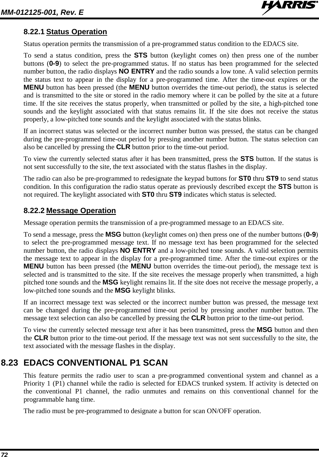 MM-012125-001, Rev. E   72 8.22.1 Status Operation Status operation permits the transmission of a pre-programmed status condition to the EDACS site. To send a status condition, press the STS button (keylight comes on) then press one of the number buttons (0-9) to select the pre-programmed status. If no status has been programmed for the selected number button, the radio displays NO ENTRY and the radio sounds a low tone. A valid selection permits the status text to appear in the display for a pre-programmed time. After the time-out expires or the MENU button has been pressed (the MENU button overrides the time-out period), the status is selected and is transmitted to the site or stored in the radio memory where it can be polled by the site at a future time. If the site receives the status properly, when transmitted or polled by the site, a high-pitched tone sounds and the keylight associated with that status remains  lit. If the site does not receive the status properly, a low-pitched tone sounds and the keylight associated with the status blinks. If an incorrect status was selected or the incorrect number button was pressed, the status can be changed during the pre-programmed time-out period by pressing another number button. The status selection can also be cancelled by pressing the CLR button prior to the time-out period. To view the currently selected status after it has been transmitted, press the STS button. If the status is not sent successfully to the site, the text associated with the status flashes in the display. The radio can also be pre-programmed to redesignate the keypad buttons for ST0 thru ST9 to send status condition. In this configuration the radio status operate as previously described except the STS button is not required. The keylight associated with ST0 thru ST9 indicates which status is selected. 8.22.2 Message Operation Message operation permits the transmission of a pre-programmed message to an EDACS site. To send a message, press the MSG button (keylight comes on) then press one of the number buttons (0-9) to select the pre-programmed message text. If no message text has been programmed for the selected number button, the radio displays NO ENTRY and a low-pitched tone sounds. A valid selection permits the message text to appear in the display for a pre-programmed time. After the time-out expires or the MENU button has been pressed (the MENU button overrides the time-out period), the message text is selected and is transmitted to the site. If the site receives the message properly when transmitted, a high pitched tone sounds and the MSG keylight remains lit. If the site does not receive the message properly, a low-pitched tone sounds and the MSG keylight blinks. If an incorrect message text was selected or the incorrect number button was pressed, the message text can be changed during the pre-programmed time-out period by pressing another number button. The message text selection can also be cancelled by pressing the CLR button prior to the time-out period. To view the currently selected message text after it has been transmitted, press the MSG button and then the CLR button prior to the time-out period. If the message text was not sent successfully to the site, the text associated with the message flashes in the display. 8.23 EDACS CONVENTIONAL P1 SCAN This feature permits the radio user to scan a pre-programmed conventional system and channel as a Priority 1 (P1) channel while the radio is selected for EDACS trunked system. If activity is detected on the conventional P1 channel, the radio unmutes  and remains  on this conventional channel for the programmable hang time. The radio must be pre-programmed to designate a button for scan ON/OFF operation. 