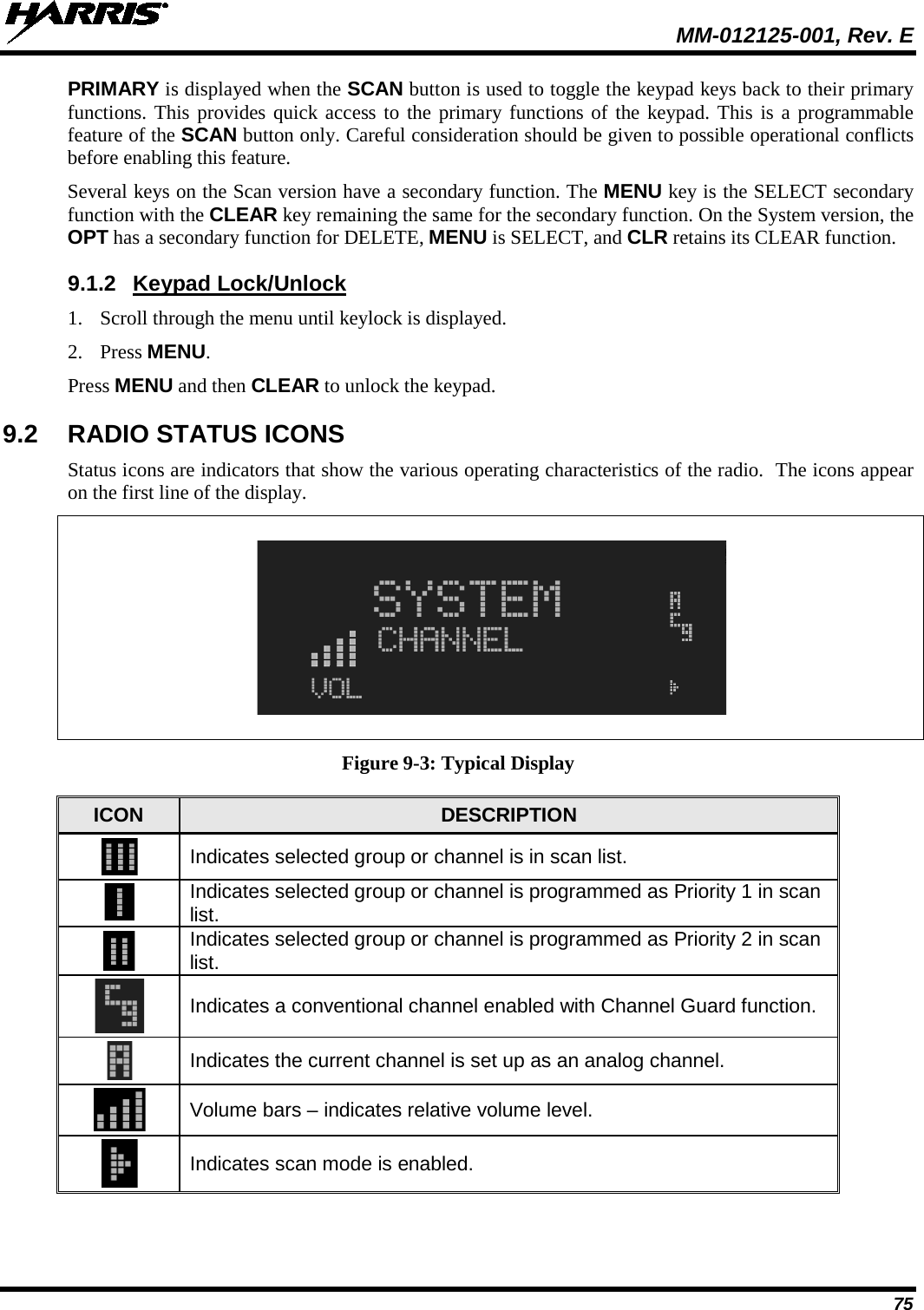  MM-012125-001, Rev. E 75 PRIMARY is displayed when the SCAN button is used to toggle the keypad keys back to their primary functions. This provides quick access to the primary functions of the keypad. This is a programmable feature of the SCAN button only. Careful consideration should be given to possible operational conflicts before enabling this feature. Several keys on the Scan version have a secondary function. The MENU key is the SELECT secondary function with the CLEAR key remaining the same for the secondary function. On the System version, the OPT has a secondary function for DELETE, MENU is SELECT, and CLR retains its CLEAR function. 9.1.2 Keypad Lock/Unlock 1. Scroll through the menu until keylock is displayed. 2. Press MENU. Press MENU and then CLEAR to unlock the keypad. 9.2 RADIO STATUS ICONS Status icons are indicators that show the various operating characteristics of the radio.  The icons appear on the first line of the display.    Figure 9-3: Typical Display ICON DESCRIPTION  Indicates selected group or channel is in scan list.  Indicates selected group or channel is programmed as Priority 1 in scan list.  Indicates selected group or channel is programmed as Priority 2 in scan list.  Indicates a conventional channel enabled with Channel Guard function.  Indicates the current channel is set up as an analog channel.  Volume bars – indicates relative volume level.  Indicates scan mode is enabled. 