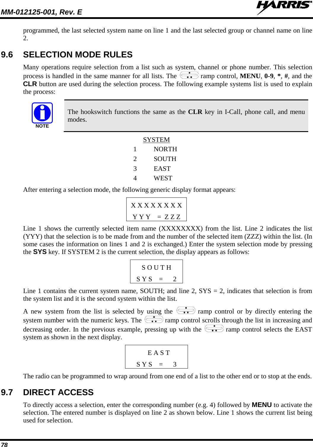 MM-012125-001, Rev. E   78 programmed, the last selected system name on line 1 and the last selected group or channel name on line 2. 9.6 SELECTION MODE RULES Many operations require selection from a list such as system, channel or phone number. This selection process is handled in the same manner for all lists. The   ramp control, MENU, 0-9, *, #, and the CLR button are used during the selection process. The following example systems list is used to explain the process:  The hookswitch functions the same as the CLR key in I-Call, phone call, and menu modes. SYSTEM 1  NORTH 2 SOUTH 3 EAST 4  WEST After entering a selection mode, the following generic display format appears: X X X X X X X X Y Y Y    =  Z Z Z Line 1 shows the currently selected item name (XXXXXXXX) from the list. Line 2 indicates the list (YYY) that the selection is to be made from and the number of the selected item (ZZZ) within the list. (In some cases the information on lines 1 and 2 is exchanged.) Enter the system selection mode by pressing the SYS key. If SYSTEM 2 is the current selection, the display appears as follows: S O U T H S Y S    =      2 Line 1 contains the current system name, SOUTH; and line 2, SYS = 2, indicates that selection is from the system list and it is the second system within the list. A new system from the list is selected by using the   ramp control or by directly entering the system number with the numeric keys. The   ramp control scrolls through the list in increasing and decreasing order. In the previous example, pressing up with the   ramp control selects the EAST system as shown in the next display.  E A S T S Y S    =      3 The radio can be programmed to wrap around from one end of a list to the other end or to stop at the ends. 9.7 DIRECT ACCESS To directly access a selection, enter the corresponding number (e.g. 4) followed by MENU to activate the selection. The entered number is displayed on line 2 as shown below. Line 1 shows the current list being used for selection. NOTE