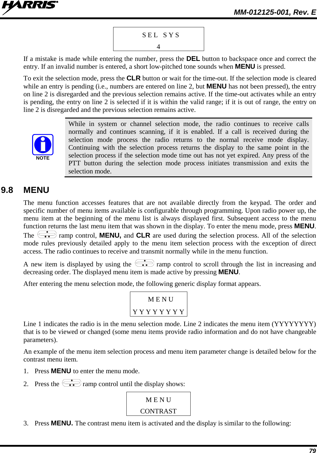  MM-012125-001, Rev. E 79 S E L   S Y S 4 If a mistake is made while entering the number, press the DEL button to backspace once and correct the entry. If an invalid number is entered, a short low-pitched tone sounds when MENU is pressed. To exit the selection mode, press the CLR button or wait for the time-out. If the selection mode is cleared while an entry is pending (i.e., numbers are entered on line 2, but MENU has not been pressed), the entry on line 2 is disregarded and the previous selection remains active. If the time-out activates while an entry is pending, the entry on line 2 is selected if it is within the valid range; if it is out of range, the entry on line 2 is disregarded and the previous selection remains active.  While in system or channel selection mode, the radio continues to receive calls normally and continues scanning, if it is enabled. If a call is received during the selection mode process the radio returns to the normal receive mode display. Continuing with the selection process returns  the display to the same point in the selection process if the selection mode time out has not yet expired. Any press of the PTT button during the selection mode process initiates  transmission and exits  the selection mode. 9.8 MENU The menu function accesses features that are not available directly from the keypad. The order and specific number of menu items available is configurable through programming. Upon radio power up, the menu item at the beginning of the menu list is always displayed first. Subsequent access to the menu function returns the last menu item that was shown in the display. To enter the menu mode, press MENU. The   ramp control, MENU, and CLR are used during the selection process. All of the selection mode rules previously detailed apply to the menu item selection process with the exception of direct access. The radio continues to receive and transmit normally while in the menu function. A new item is displayed by using the   ramp control to scroll through the list in increasing and decreasing order. The displayed menu item is made active by pressing MENU. After entering the menu selection mode, the following generic display format appears. M E N U Y Y Y Y Y Y Y Y Line 1 indicates the radio is in the menu selection mode. Line 2 indicates the menu item (YYYYYYYY) that is to be viewed or changed (some menu items provide radio information and do not have changeable parameters). An example of the menu item selection process and menu item parameter change is detailed below for the contrast menu item. 1. Press MENU to enter the menu mode. 2. Press the   ramp control until the display shows: M E N U CONTRAST 3. Press MENU. The contrast menu item is activated and the display is similar to the following: NOTE