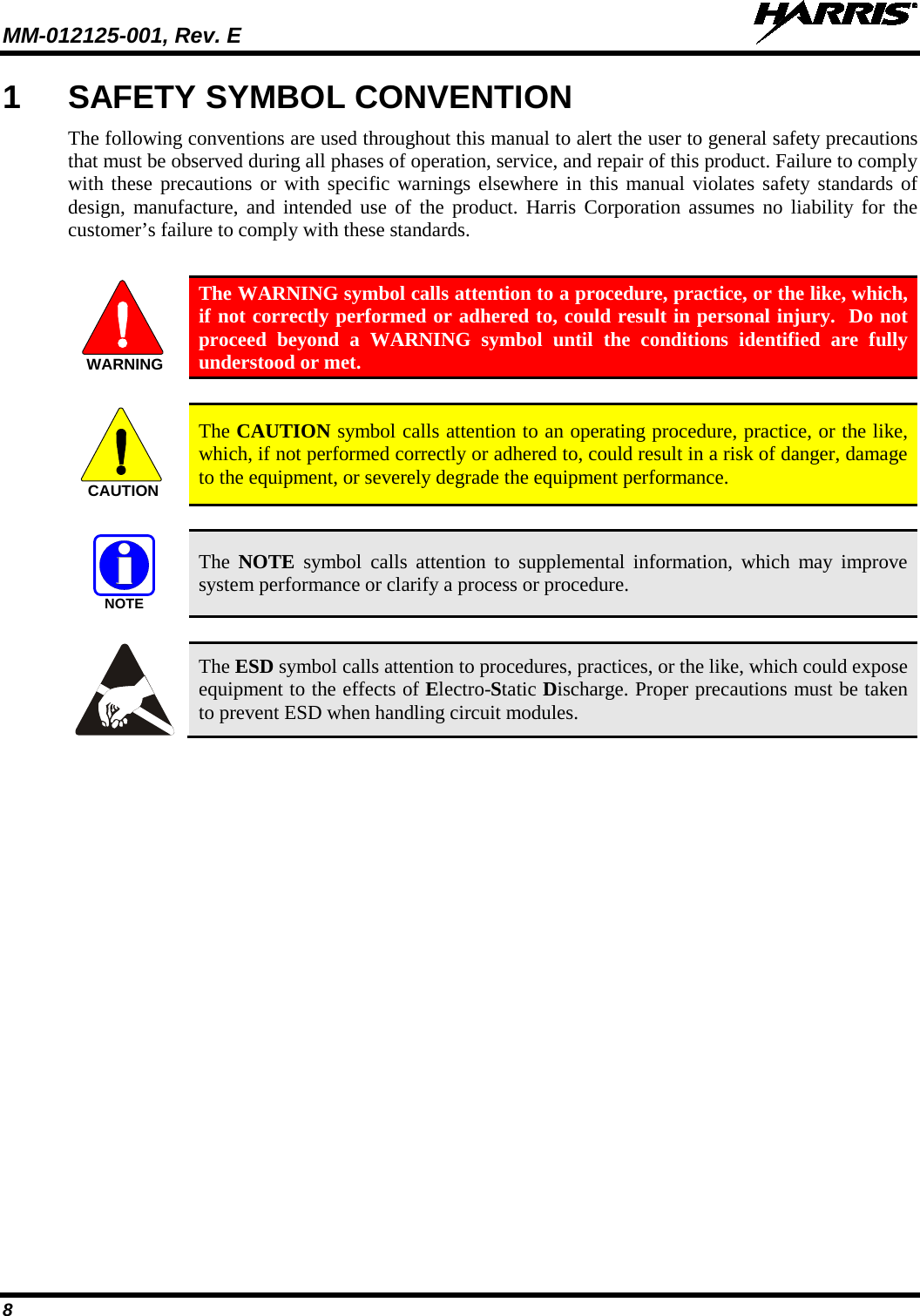 MM-012125-001, Rev. E   8 1  SAFETY SYMBOL CONVENTION The following conventions are used throughout this manual to alert the user to general safety precautions that must be observed during all phases of operation, service, and repair of this product. Failure to comply with these precautions or with specific warnings elsewhere in this manual violates safety standards of design, manufacture, and intended use of the product. Harris Corporation assumes no liability for the customer’s failure to comply with these standards.   The WARNING symbol calls attention to a procedure, practice, or the like, which, if not correctly performed or adhered to, could result in personal injury.  Do not proceed beyond a WARNING symbol until the conditions identified are fully understood or met.     The CAUTION symbol calls attention to an operating procedure, practice, or the like, which, if not performed correctly or adhered to, could result in a risk of danger, damage to the equipment, or severely degrade the equipment performance.    The  NOTE symbol calls attention to supplemental information, which may improve system performance or clarify a process or procedure.    The ESD symbol calls attention to procedures, practices, or the like, which could expose equipment to the effects of Electro-Static Discharge. Proper precautions must be taken to prevent ESD when handling circuit modules.   WARNINGCAUTIONNOTE