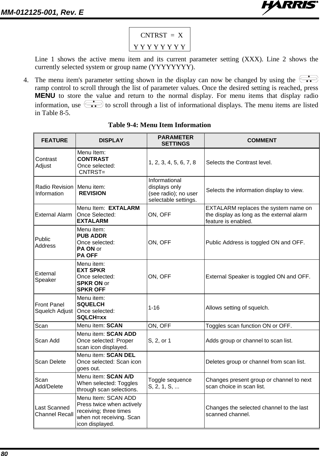 MM-012125-001, Rev. E   80 CNTRST  =  X Y Y Y Y Y Y Y Y Line 1 shows the active menu item and its current parameter setting (XXX). Line 2 shows the currently selected system or group name (YYYYYYYY). 4. The menu item&apos;s parameter setting shown in the display can now be changed by using the   ramp control to scroll through the list of parameter values. Once the desired setting is reached, press MENU to store the value and return to the normal display. For menu items that display radio information, use   to scroll through a list of informational displays. The menu items are listed in Table 8-5. Table 9-4: Menu Item Information FEATURE  DISPLAY  PARAMETER SETTINGS  COMMENT Contrast Adjust Menu Item:  CONTRAST Once selected:  CNTRST= 1, 2, 3, 4, 5, 6, 7, 8 Selects the Contrast level. Radio Revision Information Menu item:  REVISION Informational  displays only  (see radio); no user  selectable settings. Selects the information display to view. External Alarm Menu Item:  EXTALARM  Once Selected:  EXTALARM ON, OFF EXTALARM replaces the system name on the display as long as the external alarm feature is enabled. Public Address Menu item:  PUB ADDR  Once selected:  PA ON or  PA OFF ON, OFF Public Address is toggled ON and OFF. External Speaker Menu item:  EXT SPKR Once selected: SPKR ON or SPKR OFF ON, OFF External Speaker is toggled ON and OFF. Front Panel Squelch Adjust Menu item: SQUELCH Once selected: SQLCH=xx 1-16 Allows setting of squelch. Scan  Menu item: SCAN ON, OFF Toggles scan function ON or OFF. Scan Add Menu item: SCAN ADD Once selected: Proper scan icon displayed. S, 2, or 1 Adds group or channel to scan list. Scan Delete Menu item: SCAN DEL Once selected: Scan icon goes out.  Deletes group or channel from scan list. Scan Add/Delete Menu item: SCAN A/D When selected: Toggles through scan selections. Toggle sequence S, 2, 1, S, ... Changes present group or channel to next scan choice in scan list. Last Scanned Channel Recall Menu Item: SCAN ADD Press twice when actively receiving; three times when not receiving. Scan icon displayed.  Changes the selected channel to the last scanned channel. 