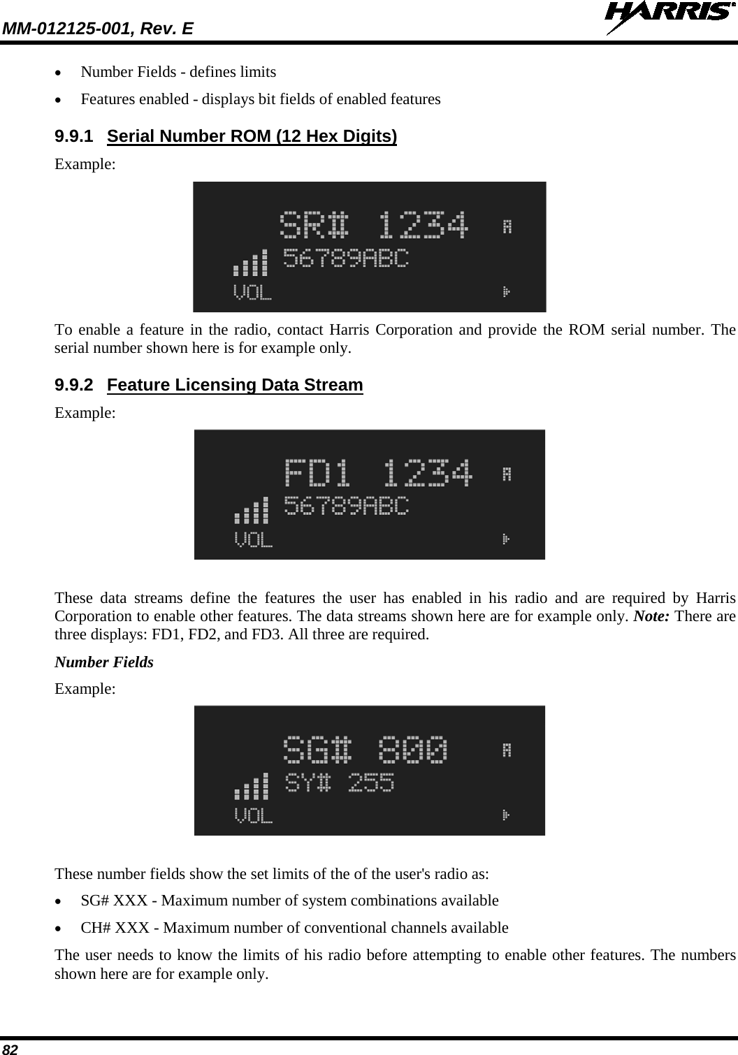 MM-012125-001, Rev. E   82 • Number Fields - defines limits • Features enabled - displays bit fields of enabled features 9.9.1 Serial Number ROM (12 Hex Digits) Example:  To enable a feature in the radio, contact Harris Corporation and provide the ROM serial number. The serial number shown here is for example only. 9.9.2 Feature Licensing Data Stream Example:  These data streams define the features the user has enabled in his radio and are required by Harris Corporation to enable other features. The data streams shown here are for example only. Note: There are three displays: FD1, FD2, and FD3. All three are required. Number Fields Example:  These number fields show the set limits of the of the user&apos;s radio as: • SG# XXX - Maximum number of system combinations available • CH# XXX - Maximum number of conventional channels available The user needs to know the limits of his radio before attempting to enable other features. The numbers shown here are for example only. 