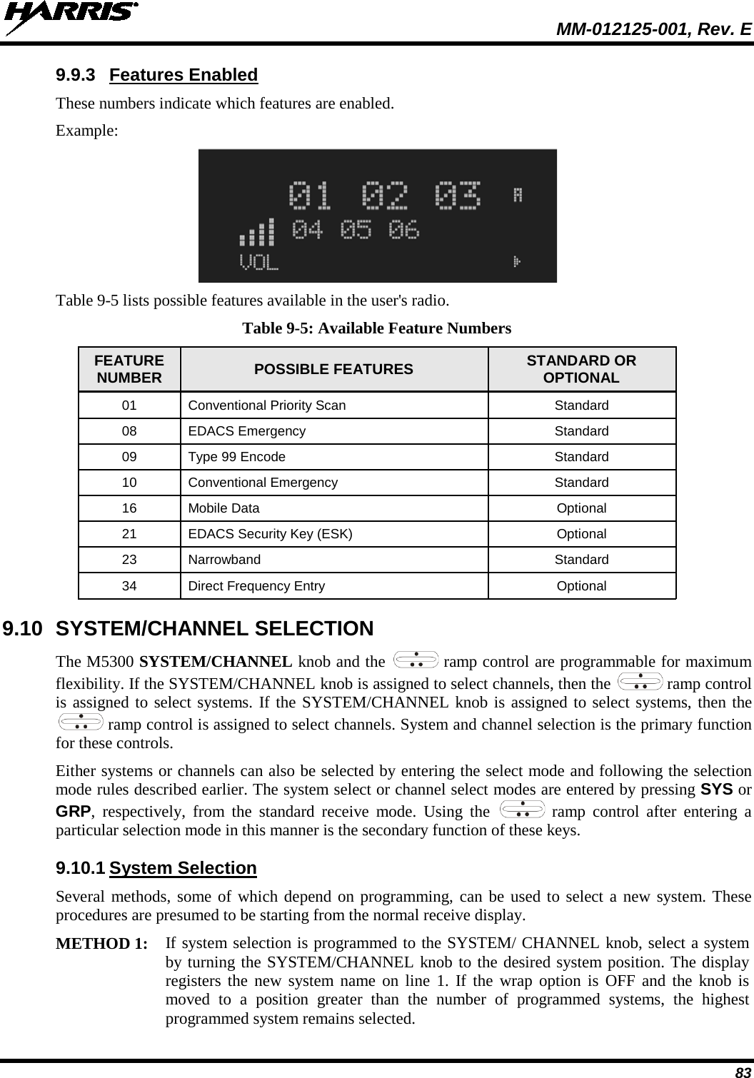  MM-012125-001, Rev. E 83 9.9.3 Features Enabled These numbers indicate which features are enabled. Example:  Table 9-5 lists possible features available in the user&apos;s radio. Table 9-5: Available Feature Numbers FEATURE NUMBER POSSIBLE FEATURES  STANDARD OR OPTIONAL 01 Conventional Priority Scan Standard 08 EDACS Emergency Standard 09 Type 99 Encode Standard 10 Conventional Emergency Standard 16 Mobile Data  Optional 21 EDACS Security Key (ESK) Optional 23 Narrowband Standard 34 Direct Frequency Entry Optional 9.10 SYSTEM/CHANNEL SELECTION The M5300 SYSTEM/CHANNEL knob and the   ramp control are programmable for maximum flexibility. If the SYSTEM/CHANNEL knob is assigned to select channels, then the   ramp control is assigned to select systems. If the SYSTEM/CHANNEL knob is assigned to select systems, then the  ramp control is assigned to select channels. System and channel selection is the primary function for these controls. Either systems or channels can also be selected by entering the select mode and following the selection mode rules described earlier. The system select or channel select modes are entered by pressing SYS or GRP,  respectively, from the standard receive mode. Using the   ramp control after entering a particular selection mode in this manner is the secondary function of these keys. 9.10.1 System Selection Several methods, some of which depend on programming, can be used to select a new system. These procedures are presumed to be starting from the normal receive display.  METHOD 1: If system selection is programmed to the SYSTEM/ CHANNEL knob, select a system by turning the SYSTEM/CHANNEL knob to the desired system position. The display registers the new system name on line 1. If the wrap option is OFF and the knob is moved to a position greater than the number of programmed systems, the highest programmed system remains selected.  