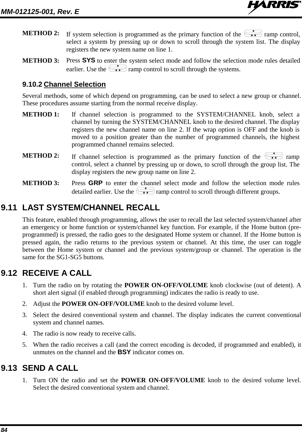 MM-012125-001, Rev. E   84 METHOD 2: If system selection is programmed as the primary function of the   ramp control, select a system by pressing up or down to scroll through the system list. The display registers the new system name on line 1.  METHOD 3: Press SYS to enter the system select mode and follow the selection mode rules detailed earlier. Use the   ramp control to scroll through the systems.  9.10.2 Channel Selection Several methods, some of which depend on programming, can be used to select a new group or channel. These procedures assume starting from the normal receive display. METHOD 1: If  channel selection is programmed to the SYSTEM/CHANNEL knob, select a channel by turning the SYSTEM/CHANNEL knob to the desired channel. The display registers the new channel name on line 2. If the wrap option is OFF and the knob is moved to a position greater than the number of programmed channels, the highest programmed channel remains selected.  METHOD 2: If  channel  selection is programmed as the primary function of the   ramp control, select a channel by pressing up or down, to scroll through the group list. The display registers the new group name on line 2. METHOD 3: Press  GRP to enter the  channel select mode and follow the selection mode rules detailed earlier. Use the   ramp control to scroll through different groups.  9.11 LAST SYSTEM/CHANNEL RECALL  This feature, enabled through programming, allows the user to recall the last selected system/channel after an emergency or home function or system/channel key function. For example, if the Home button (pre-programmed) is pressed, the radio goes to the designated Home system or channel. If the Home button is pressed again, the radio returns to the previous system or channel. At this time, the user can toggle between the Home system or channel and the previous system/group or channel. The operation is the same for the SG1-SG5 buttons. 9.12 RECEIVE A CALL 1. Turn the radio on by rotating the POWER ON-OFF/VOLUME knob clockwise (out of detent). A short alert signal (if enabled through programming) indicates the radio is ready to use. 2. Adjust the POWER ON-OFF/VOLUME knob to the desired volume level. 3. Select the desired conventional system and channel. The display indicates the current conventional system and channel names. 4. The radio is now ready to receive calls. 5. When the radio receives a call (and the correct encoding is decoded, if programmed and enabled), it unmutes on the channel and the BSY indicator comes on. 9.13 SEND A CALL 1. Turn ON the radio and set the POWER ON-OFF/VOLUME knob to the desired volume level. Select the desired conventional system and channel. 