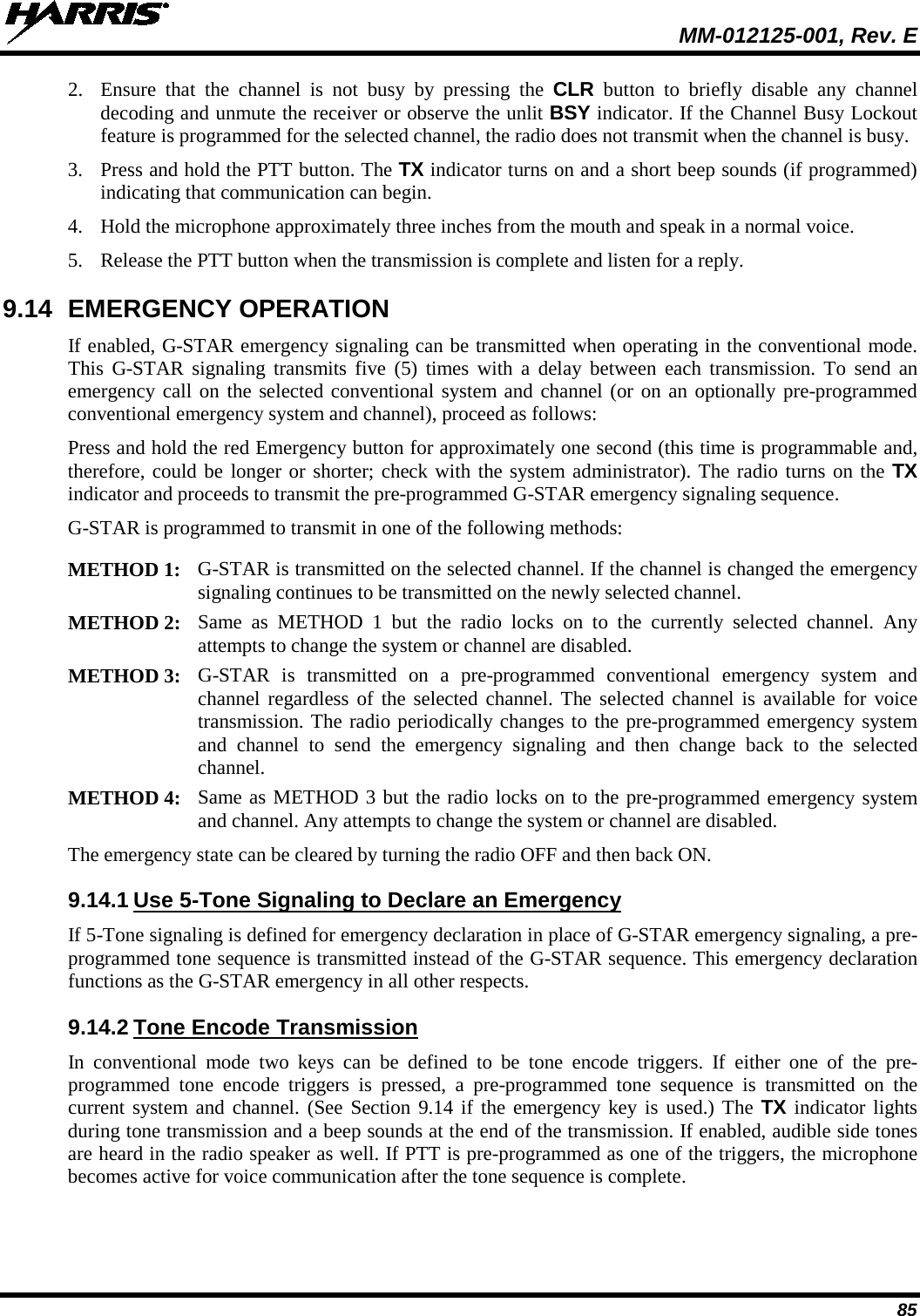  MM-012125-001, Rev. E 85 2. Ensure that the channel is not busy by pressing the CLR button to briefly disable any channel decoding and unmute the receiver or observe the unlit BSY indicator. If the Channel Busy Lockout feature is programmed for the selected channel, the radio does not transmit when the channel is busy. 3. Press and hold the PTT button. The TX indicator turns on and a short beep sounds (if programmed) indicating that communication can begin. 4. Hold the microphone approximately three inches from the mouth and speak in a normal voice. 5. Release the PTT button when the transmission is complete and listen for a reply. 9.14 EMERGENCY OPERATION If enabled, G-STAR emergency signaling can be transmitted when operating in the conventional mode. This G-STAR signaling transmits five (5)  times with a delay between each transmission. To send an emergency call on the selected conventional system and channel (or on an optionally pre-programmed conventional emergency system and channel), proceed as follows: Press and hold the red Emergency button for approximately one second (this time is programmable and, therefore, could be longer or shorter; check with the system administrator). The radio turns on the TX indicator and proceeds to transmit the pre-programmed G-STAR emergency signaling sequence. G-STAR is programmed to transmit in one of the following methods:  METHOD 1: G-STAR is transmitted on the selected channel. If the channel is changed the emergency signaling continues to be transmitted on the newly selected channel.  METHOD 2: Same as METHOD 1 but the radio locks on to the currently selected channel. Any attempts to change the system or channel are disabled.  METHOD 3: G-STAR is transmitted on a pre-programmed conventional emergency system and channel regardless of the selected channel. The selected channel is available for voice transmission. The radio periodically changes to the pre-programmed emergency system and channel to send the emergency signaling and then change back to the selected channel.  METHOD 4: Same as METHOD 3 but the radio locks on to the pre-programmed emergency system and channel. Any attempts to change the system or channel are disabled.  The emergency state can be cleared by turning the radio OFF and then back ON. 9.14.1 Use 5-Tone Signaling to Declare an Emergency If 5-Tone signaling is defined for emergency declaration in place of G-STAR emergency signaling, a pre-programmed tone sequence is transmitted instead of the G-STAR sequence. This emergency declaration functions as the G-STAR emergency in all other respects. 9.14.2 Tone Encode Transmission In conventional mode two keys can be defined to be tone encode triggers. If either one of the pre-programmed tone encode triggers is pressed, a pre-programmed tone sequence is transmitted on the current system and channel. (See Section 9.14 if the emergency key is used.) The TX indicator lights during tone transmission and a beep sounds at the end of the transmission. If enabled, audible side tones are heard in the radio speaker as well. If PTT is pre-programmed as one of the triggers, the microphone becomes active for voice communication after the tone sequence is complete. 