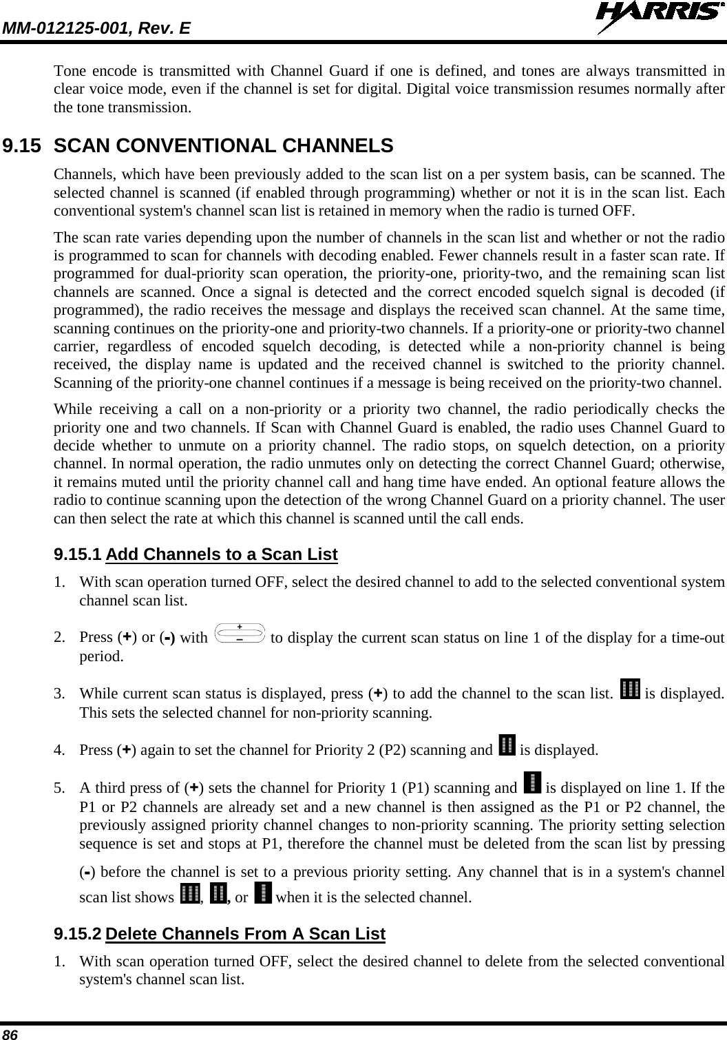 MM-012125-001, Rev. E   86 Tone encode is transmitted with Channel Guard if one is defined, and tones are always transmitted in clear voice mode, even if the channel is set for digital. Digital voice transmission resumes normally after the tone transmission. 9.15 SCAN CONVENTIONAL CHANNELS Channels, which have been previously added to the scan list on a per system basis, can be scanned. The selected channel is scanned (if enabled through programming) whether or not it is in the scan list. Each conventional system&apos;s channel scan list is retained in memory when the radio is turned OFF. The scan rate varies depending upon the number of channels in the scan list and whether or not the radio is programmed to scan for channels with decoding enabled. Fewer channels result in a faster scan rate. If programmed for dual-priority scan operation, the priority-one, priority-two, and the remaining scan list channels are scanned. Once a signal is detected and the correct encoded squelch signal is decoded (if programmed), the radio receives the message and displays the received scan channel. At the same time, scanning continues on the priority-one and priority-two channels. If a priority-one or priority-two channel carrier, regardless of encoded squelch decoding, is detected while a non-priority channel is being received, the display name is updated and the received channel is switched to the priority channel. Scanning of the priority-one channel continues if a message is being received on the priority-two channel. While receiving a call on a non-priority or a priority two channel, the radio periodically checks the priority one and two channels. If Scan with Channel Guard is enabled, the radio uses Channel Guard to decide whether to unmute on a priority channel. The radio stops, on squelch detection, on a priority channel. In normal operation, the radio unmutes only on detecting the correct Channel Guard; otherwise, it remains muted until the priority channel call and hang time have ended. An optional feature allows the radio to continue scanning upon the detection of the wrong Channel Guard on a priority channel. The user can then select the rate at which this channel is scanned until the call ends. 9.15.1 Add Channels to a Scan List 1. With scan operation turned OFF, select the desired channel to add to the selected conventional system channel scan list. 2. Press (+) or (-) with   to display the current scan status on line 1 of the display for a time-out period.  3. While current scan status is displayed, press (+) to add the channel to the scan list.   is displayed. This sets the selected channel for non-priority scanning.  4. Press (+) again to set the channel for Priority 2 (P2) scanning and   is displayed.  5. A third press of (+) sets the channel for Priority 1 (P1) scanning and   is displayed on line 1. If the P1 or P2 channels are already set and a new channel is then assigned as the P1 or P2 channel, the previously assigned priority channel changes to non-priority scanning. The priority setting selection sequence is set and stops at P1, therefore the channel must be deleted from the scan list by pressing (-) before the channel is set to a previous priority setting. Any channel that is in a system&apos;s channel scan list shows  ,  , or   when it is the selected channel. 9.15.2 Delete Channels From A Scan List 1. With scan operation turned OFF, select the desired channel to delete from the selected conventional system&apos;s channel scan list. 