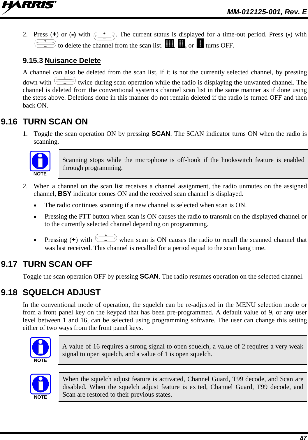  MM-012125-001, Rev. E 87 2. Press (+) or (-) with  . The current status is displayed for a time-out period. Press (-) with  to delete the channel from the scan list.  ,  , or   turns OFF. 9.15.3 Nuisance Delete A channel can also be deleted from the scan list, if it is not the currently selected channel, by pressing down with   twice during scan operation while the radio is displaying the unwanted channel. The channel is deleted from the conventional system&apos;s channel scan list in the same manner as if done using the steps above. Deletions done in this manner do not remain deleted if the radio is turned OFF and then back ON. 9.16 TURN SCAN ON 1. Toggle the scan operation ON by pressing SCAN. The SCAN indicator turns ON when the radio is scanning. NOTE Scanning stops  while the microphone is off-hook if the hookswitch feature is enabled through programming. 2. When a channel on the scan list receives a channel assignment, the radio unmutes on the assigned channel, BSY indicator comes ON and the received scan channel is displayed. • The radio continues scanning if a new channel is selected when scan is ON. • Pressing the PTT button when scan is ON causes the radio to transmit on the displayed channel or to the currently selected channel depending on programming. • Pressing (+) with   when scan is ON causes the radio to recall the scanned channel that was last received. This channel is recalled for a period equal to the scan hang time. 9.17 TURN SCAN OFF Toggle the scan operation OFF by pressing SCAN. The radio resumes operation on the selected channel. 9.18 SQUELCH ADJUST In the conventional mode of operation, the squelch can be re-adjusted in the MENU selection mode or from a front panel key on the keypad that has been pre-programmed. A default value of 9, or any user level between 1 and 16, can be selected using programming software. The user can change this setting either of two ways from the front panel keys.  A value of 16 requires a strong signal to open squelch, a value of 2 requires a very weak signal to open squelch, and a value of 1 is open squelch.   When the squelch adjust feature is activated, Channel Guard, T99 decode, and Scan are disabled. When the squelch adjust feature is exited, Channel Guard, T99 decode, and Scan are restored to their previous states. NOTENOTE