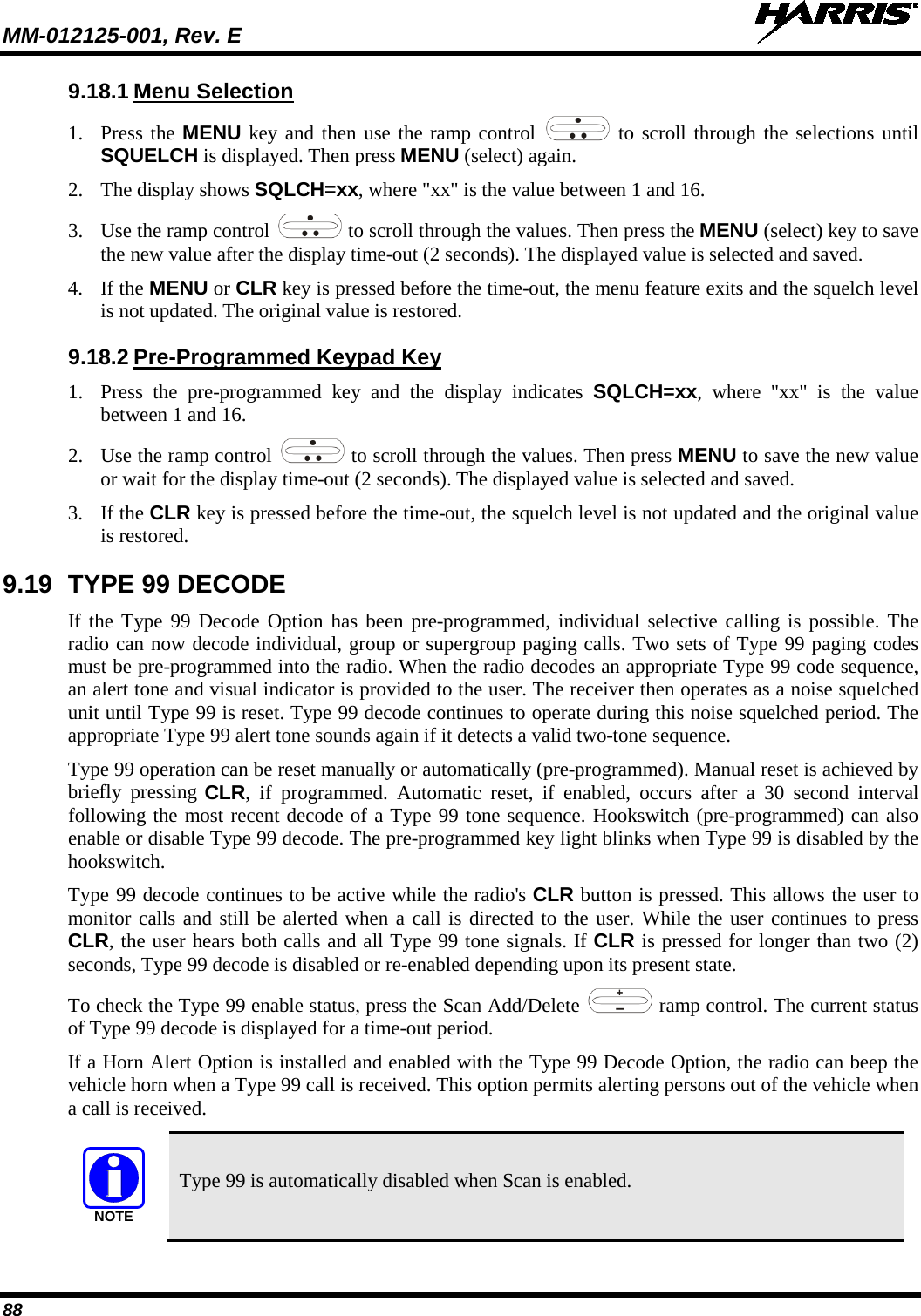 MM-012125-001, Rev. E   88 9.18.1 Menu Selection 1. Press the MENU key and then use the ramp control   to scroll through the selections until SQUELCH is displayed. Then press MENU (select) again. 2. The display shows SQLCH=xx, where &quot;xx&quot; is the value between 1 and 16. 3. Use the ramp control   to scroll through the values. Then press the MENU (select) key to save the new value after the display time-out (2 seconds). The displayed value is selected and saved. 4. If the MENU or CLR key is pressed before the time-out, the menu feature exits and the squelch level is not updated. The original value is restored. 9.18.2 Pre-Programmed Keypad Key 1. Press the pre-programmed key and the display indicates  SQLCH=xx, where &quot;xx&quot; is the value between 1 and 16. 2. Use the ramp control   to scroll through the values. Then press MENU to save the new value or wait for the display time-out (2 seconds). The displayed value is selected and saved. 3. If the CLR key is pressed before the time-out, the squelch level is not updated and the original value is restored. 9.19 TYPE 99 DECODE If the Type 99 Decode Option has been pre-programmed, individual selective calling is possible. The radio can now decode individual, group or supergroup paging calls. Two sets of Type 99 paging codes must be pre-programmed into the radio. When the radio decodes an appropriate Type 99 code sequence, an alert tone and visual indicator is provided to the user. The receiver then operates as a noise squelched unit until Type 99 is reset. Type 99 decode continues to operate during this noise squelched period. The appropriate Type 99 alert tone sounds again if it detects a valid two-tone sequence. Type 99 operation can be reset manually or automatically (pre-programmed). Manual reset is achieved by briefly pressing CLR, if programmed. Automatic reset, if enabled, occurs after a 30 second interval following the most recent decode of a Type 99 tone sequence. Hookswitch (pre-programmed) can also enable or disable Type 99 decode. The pre-programmed key light blinks when Type 99 is disabled by the hookswitch. Type 99 decode continues to be active while the radio&apos;s CLR button is pressed. This allows the user to monitor calls and still be alerted when a call is directed to the user. While the user continues to press CLR, the user hears both calls and all Type 99 tone signals. If CLR is pressed for longer than two (2) seconds, Type 99 decode is disabled or re-enabled depending upon its present state. To check the Type 99 enable status, press the Scan Add/Delete   ramp control. The current status of Type 99 decode is displayed for a time-out period.  If a Horn Alert Option is installed and enabled with the Type 99 Decode Option, the radio can beep the vehicle horn when a Type 99 call is received. This option permits alerting persons out of the vehicle when a call is received.  Type 99 is automatically disabled when Scan is enabled. NOTE