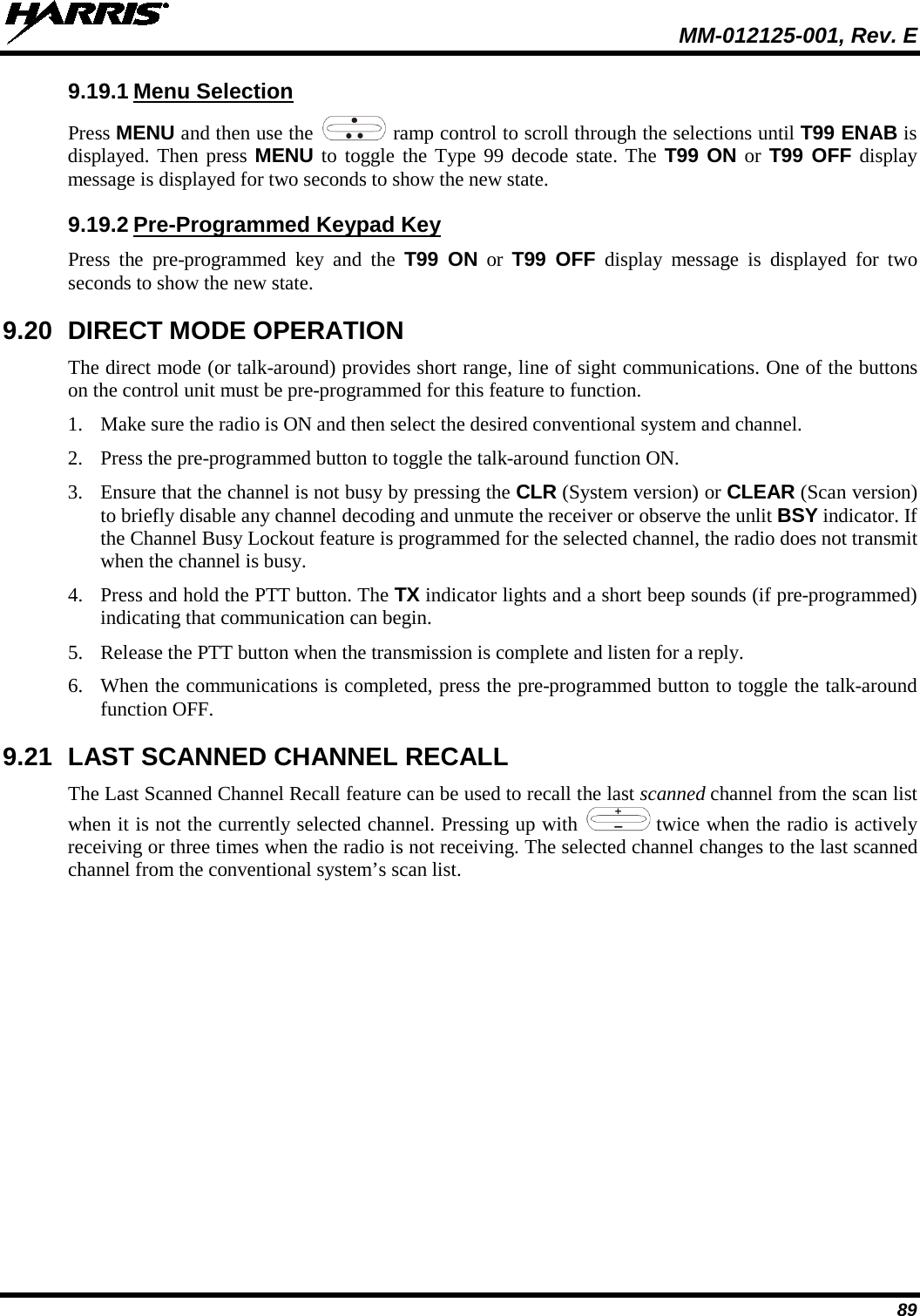  MM-012125-001, Rev. E 89 9.19.1 Menu Selection Press MENU and then use the   ramp control to scroll through the selections until T99 ENAB is displayed. Then press MENU to toggle the Type 99 decode state. The T99 ON or T99 OFF display message is displayed for two seconds to show the new state. 9.19.2 Pre-Programmed Keypad Key Press the pre-programmed key and the T99 ON or  T99 OFF display message is displayed for two seconds to show the new state. 9.20 DIRECT MODE OPERATION The direct mode (or talk-around) provides short range, line of sight communications. One of the buttons on the control unit must be pre-programmed for this feature to function. 1. Make sure the radio is ON and then select the desired conventional system and channel. 2. Press the pre-programmed button to toggle the talk-around function ON. 3. Ensure that the channel is not busy by pressing the CLR (System version) or CLEAR (Scan version) to briefly disable any channel decoding and unmute the receiver or observe the unlit BSY indicator. If the Channel Busy Lockout feature is programmed for the selected channel, the radio does not transmit when the channel is busy. 4. Press and hold the PTT button. The TX indicator lights and a short beep sounds (if pre-programmed) indicating that communication can begin. 5. Release the PTT button when the transmission is complete and listen for a reply. 6. When the communications is completed, press the pre-programmed button to toggle the talk-around function OFF. 9.21 LAST SCANNED CHANNEL RECALL The Last Scanned Channel Recall feature can be used to recall the last scanned channel from the scan list when it is not the currently selected channel. Pressing up with   twice when the radio is actively receiving or three times when the radio is not receiving. The selected channel changes to the last scanned channel from the conventional system’s scan list.  