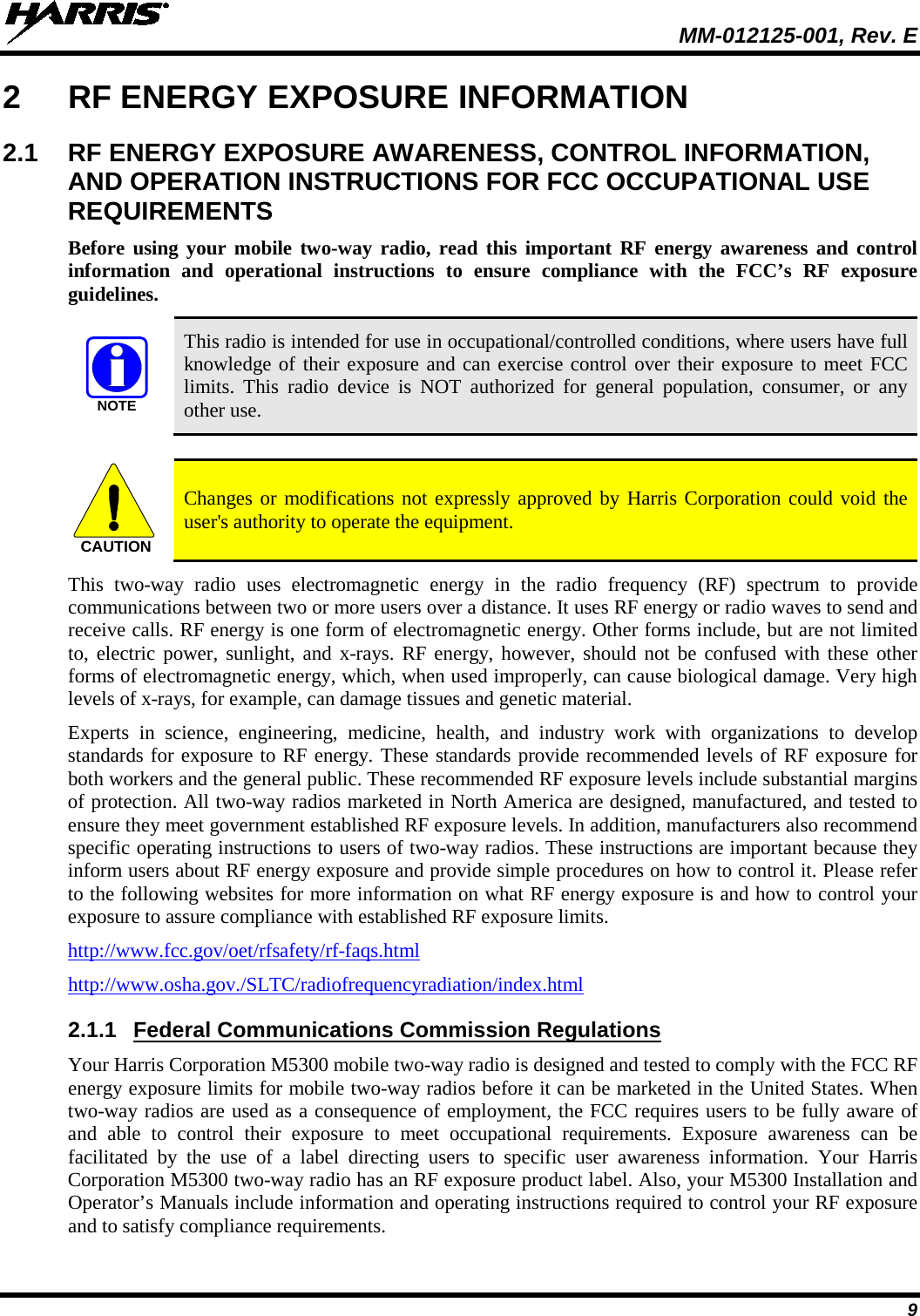  MM-012125-001, Rev. E 9 2  RF ENERGY EXPOSURE INFORMATION 2.1 RF ENERGY EXPOSURE AWARENESS, CONTROL INFORMATION, AND OPERATION INSTRUCTIONS FOR FCC OCCUPATIONAL USE REQUIREMENTS Before using your mobile two-way radio, read this important RF energy awareness and control information and operational instructions to ensure compliance with the FCC’s RF exposure guidelines.  This radio is intended for use in occupational/controlled conditions, where users have full knowledge of their exposure and can exercise control over their exposure to meet FCC limits. This radio device is NOT authorized for general population, consumer, or any other use.   Changes or modifications not expressly approved by Harris Corporation could void the user&apos;s authority to operate the equipment. This two-way  radio uses electromagnetic energy in the radio frequency (RF) spectrum to provide communications between two or more users over a distance. It uses RF energy or radio waves to send and receive calls. RF energy is one form of electromagnetic energy. Other forms include, but are not limited to, electric power, sunlight, and x-rays.  RF energy, however, should not be confused with these other forms of electromagnetic energy, which, when used improperly, can cause biological damage. Very high levels of x-rays, for example, can damage tissues and genetic material. Experts in science, engineering, medicine, health, and industry work with organizations to develop standards for exposure to RF energy. These standards provide recommended levels of RF exposure for both workers and the general public. These recommended RF exposure levels include substantial margins of protection. All two-way radios marketed in North America are designed, manufactured, and tested to ensure they meet government established RF exposure levels. In addition, manufacturers also recommend specific operating instructions to users of two-way radios. These instructions are important because they inform users about RF energy exposure and provide simple procedures on how to control it. Please refer to the following websites for more information on what RF energy exposure is and how to control your exposure to assure compliance with established RF exposure limits. http://www.fcc.gov/oet/rfsafety/rf-faqs.html http://www.osha.gov./SLTC/radiofrequencyradiation/index.html 2.1.1 Federal Communications Commission Regulations Your Harris Corporation M5300 mobile two-way radio is designed and tested to comply with the FCC RF energy exposure limits for mobile two-way radios before it can be marketed in the United States. When two-way radios are used as a consequence of employment, the FCC requires users to be fully aware of and able to control their exposure to meet occupational requirements.  Exposure awareness can be facilitated by the use of a label directing users to specific user awareness information. Your Harris Corporation M5300 two-way radio has an RF exposure product label. Also, your M5300 Installation and Operator’s Manuals include information and operating instructions required to control your RF exposure and to satisfy compliance requirements. NOTECAUTION