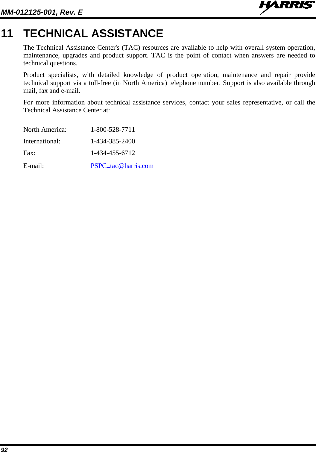 MM-012125-001, Rev. E   92 11 TECHNICAL ASSISTANCE The Technical Assistance Center&apos;s (TAC) resources are available to help with overall system operation, maintenance, upgrades and product support. TAC is the point of contact when answers are needed to technical questions. Product specialists, with detailed knowledge of product operation, maintenance and repair provide technical support via a toll-free (in North America) telephone number. Support is also available through mail, fax and e-mail.  For more information about technical assistance services, contact your sales representative, or call the Technical Assistance Center at:  North America:   1-800-528-7711 International:    1-434-385-2400 Fax:      1-434-455-6712 E-mail:   PSPC_tac@harris.com  